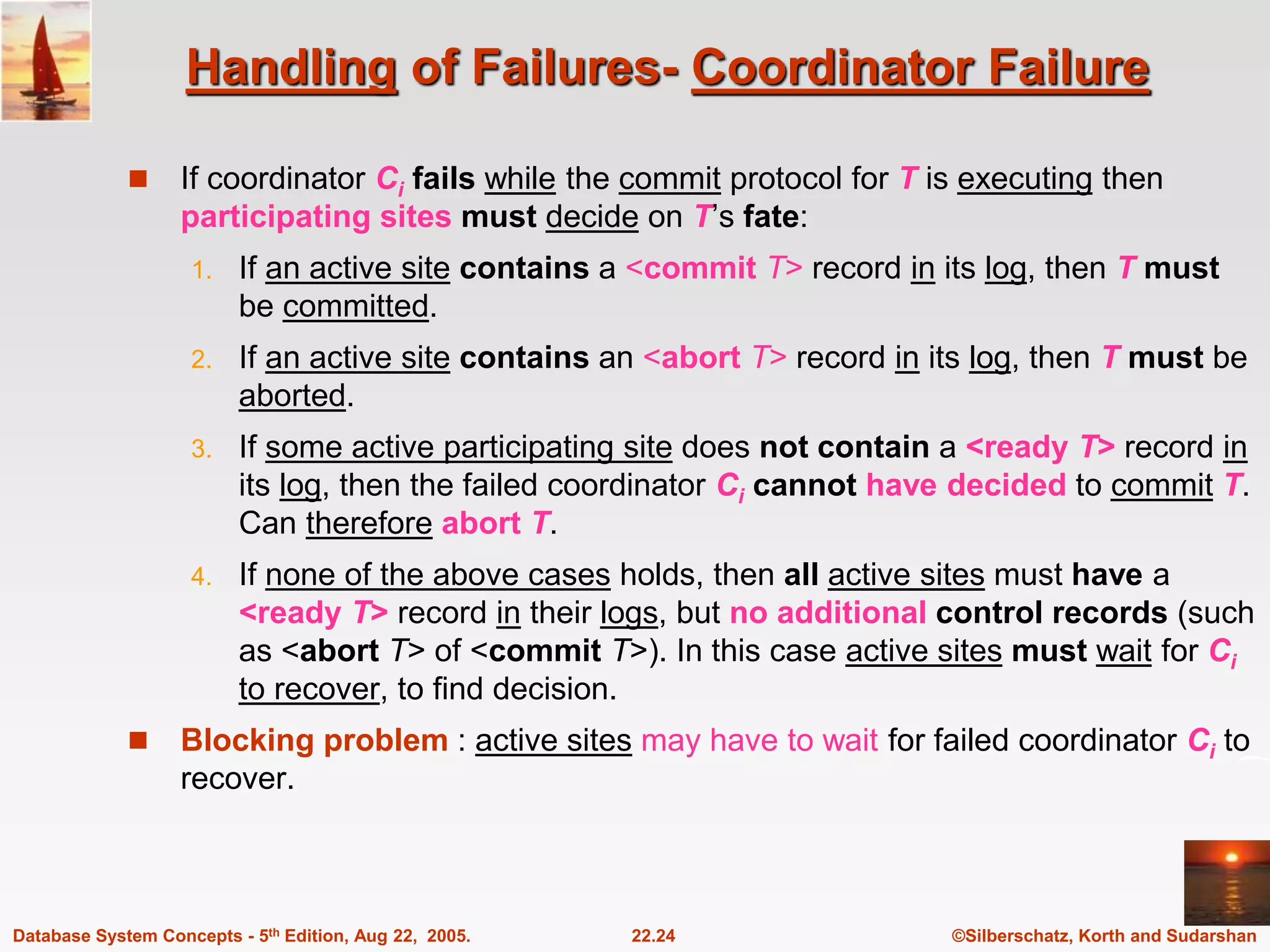 ©Silberschatz, Korth and Sudarshan 22.24 Database System Concepts - 5th Edition, Aug 22, 2005. Handling of Failures- Coordinator Failure  If coordinator Ci fails while the commit protocol for T is executing then participating sites must decide on T’s fate: 1. If an active site contains a <commit T> record in its log, then T must be committed. 2. If an active site contains an <abort T> record in its log, then T must be aborted. 3. If some active participating site does not contain a <ready T> record in its log, then the failed coordinator Ci cannot have decided to commit T. Can therefore abort T. 4. If none of the above cases holds, then all active sites must have a <ready T> record in their logs, but no additional control records (such as <abort T> of <commit T>). In this case active sites must wait for Ci to recover, to find decision.  Blocking problem : active sites may have to wait for failed coordinator Ci to recover. 