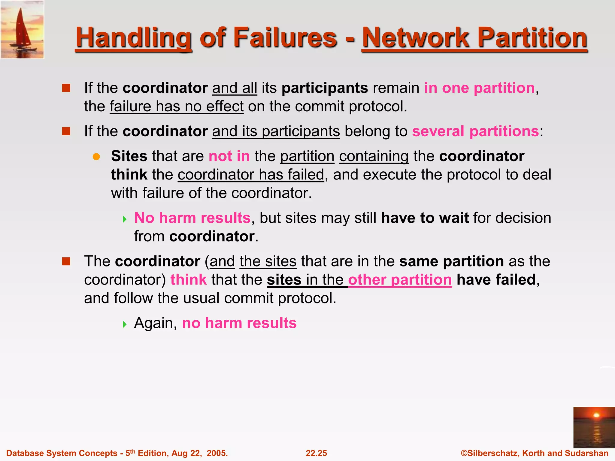 ©Silberschatz, Korth and Sudarshan 22.25 Database System Concepts - 5th Edition, Aug 22, 2005. Handling of Failures - Network Partition  If the coordinator and all its participants remain in one partition, the failure has no effect on the commit protocol.  If the coordinator and its participants belong to several partitions:  Sites that are not in the partition containing the coordinator think the coordinator has failed, and execute the protocol to deal with failure of the coordinator.  No harm results, but sites may still have to wait for decision from coordinator.  The coordinator (and the sites that are in the same partition as the coordinator) think that the sites in the other partition have failed, and follow the usual commit protocol.  Again, no harm results 