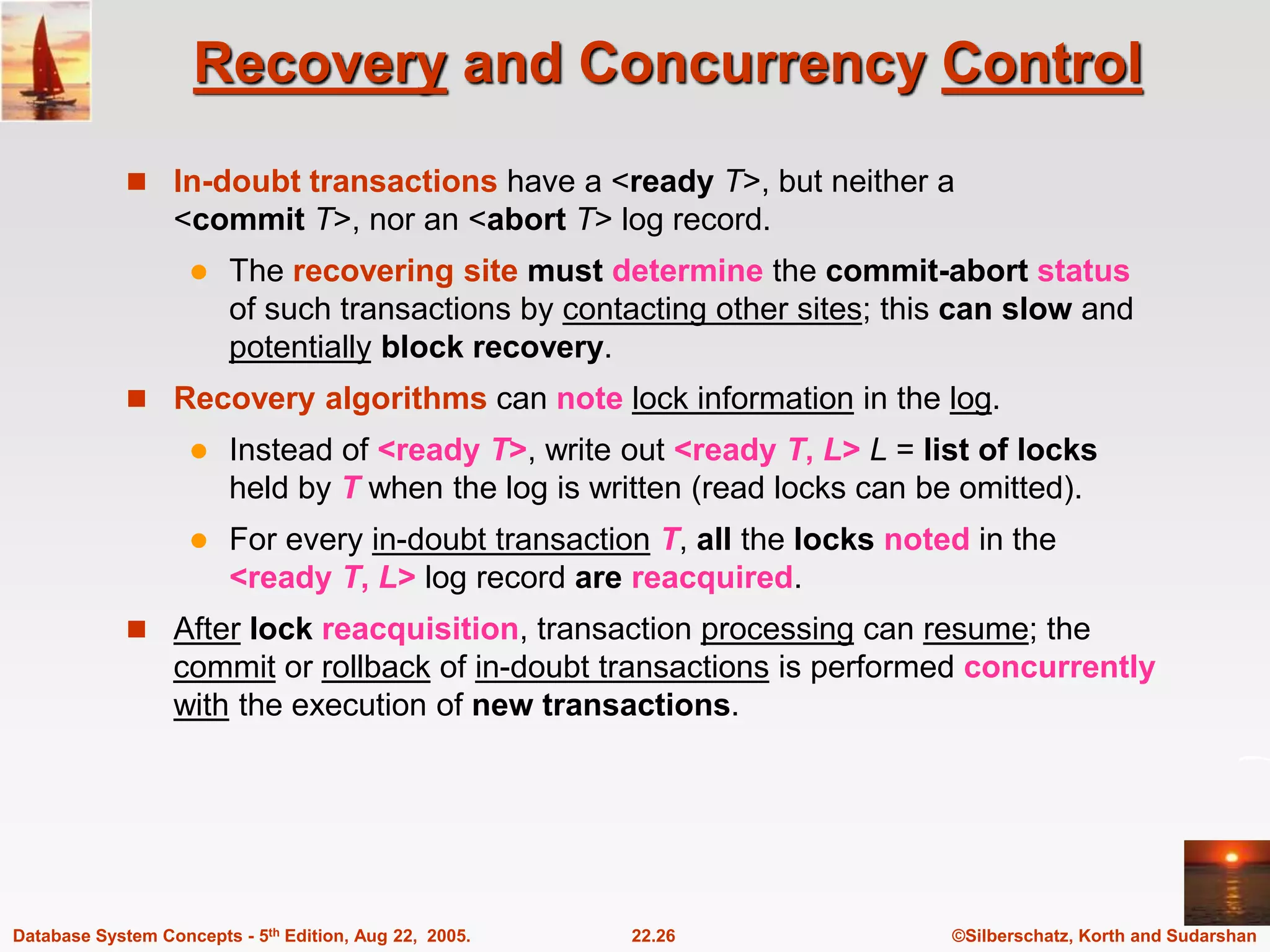 ©Silberschatz, Korth and Sudarshan 22.26 Database System Concepts - 5th Edition, Aug 22, 2005. Recovery and Concurrency Control  In-doubt transactions have a <ready T>, but neither a <commit T>, nor an <abort T> log record.  The recovering site must determine the commit-abort status of such transactions by contacting other sites; this can slow and potentially block recovery.  Recovery algorithms can note lock information in the log.  Instead of <ready T>, write out <ready T, L> L = list of locks held by T when the log is written (read locks can be omitted).  For every in-doubt transaction T, all the locks noted in the <ready T, L> log record are reacquired.  After lock reacquisition, transaction processing can resume; the commit or rollback of in-doubt transactions is performed concurrently with the execution of new transactions. 