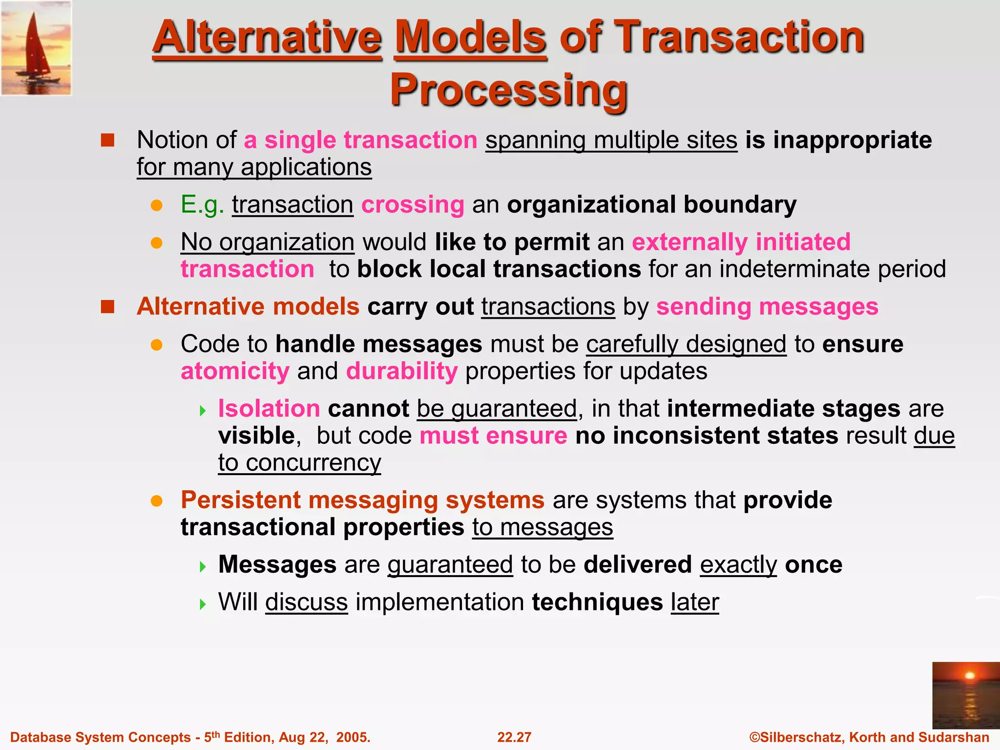 ©Silberschatz, Korth and Sudarshan 22.27 Database System Concepts - 5th Edition, Aug 22, 2005. Alternative Models of Transaction Processing  Notion of a single transaction spanning multiple sites is inappropriate for many applications  E.g. transaction crossing an organizational boundary  No organization would like to permit an externally initiated transaction to block local transactions for an indeterminate period  Alternative models carry out transactions by sending messages  Code to handle messages must be carefully designed to ensure atomicity and durability properties for updates  Isolation cannot be guaranteed, in that intermediate stages are visible, but code must ensure no inconsistent states result due to concurrency  Persistent messaging systems are systems that provide transactional properties to messages  Messages are guaranteed to be delivered exactly once  Will discuss implementation techniques later 