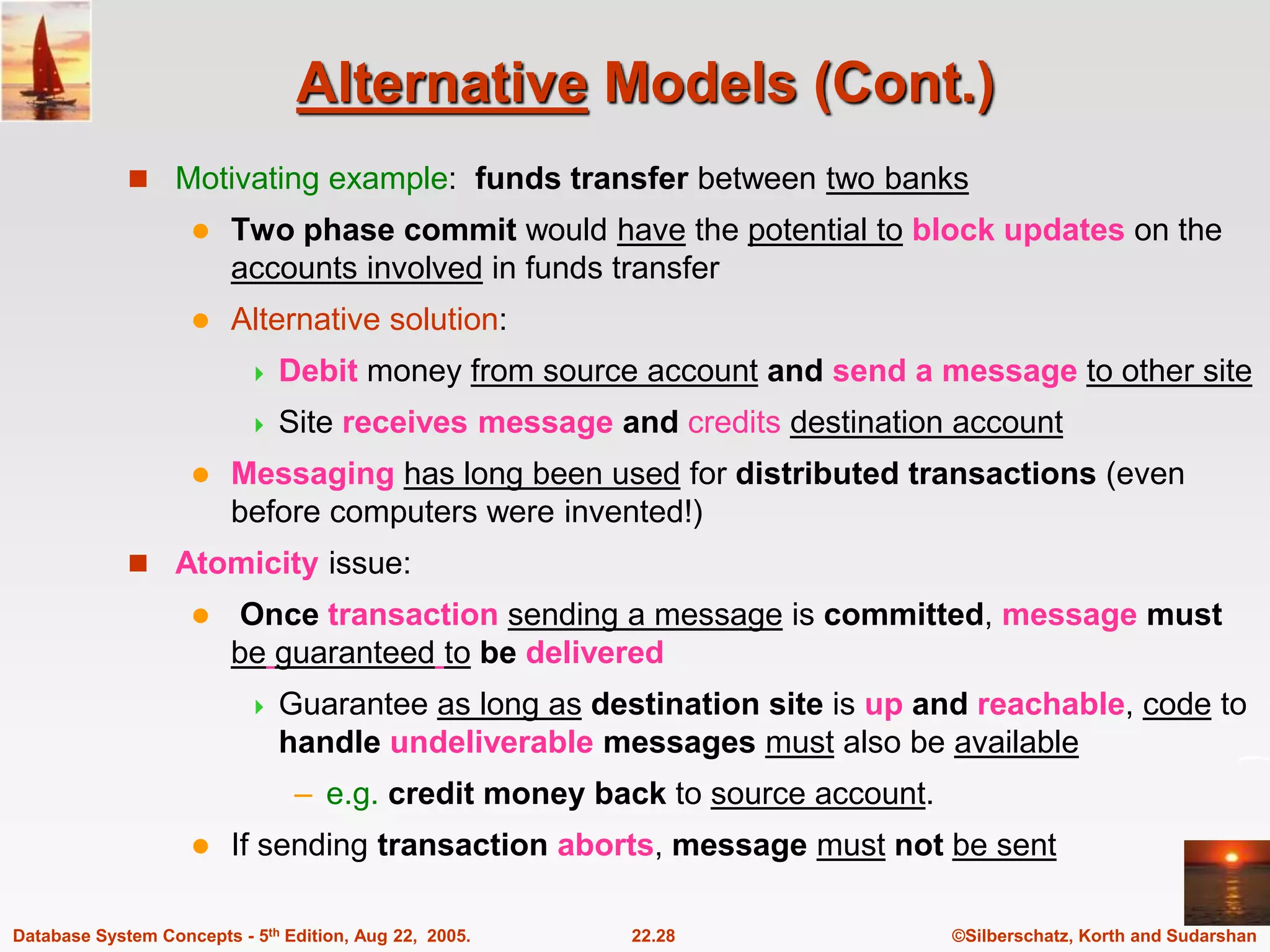 ©Silberschatz, Korth and Sudarshan 22.28 Database System Concepts - 5th Edition, Aug 22, 2005. Alternative Models (Cont.)  Motivating example: funds transfer between two banks  Two phase commit would have the potential to block updates on the accounts involved in funds transfer  Alternative solution:  Debit money from source account and send a message to other site  Site receives message and credits destination account  Messaging has long been used for distributed transactions (even before computers were invented!)  Atomicity issue:  Once transaction sending a message is committed, message must be guaranteed to be delivered  Guarantee as long as destination site is up and reachable, code to handle undeliverable messages must also be available – e.g. credit money back to source account.  If sending transaction aborts, message must not be sent 