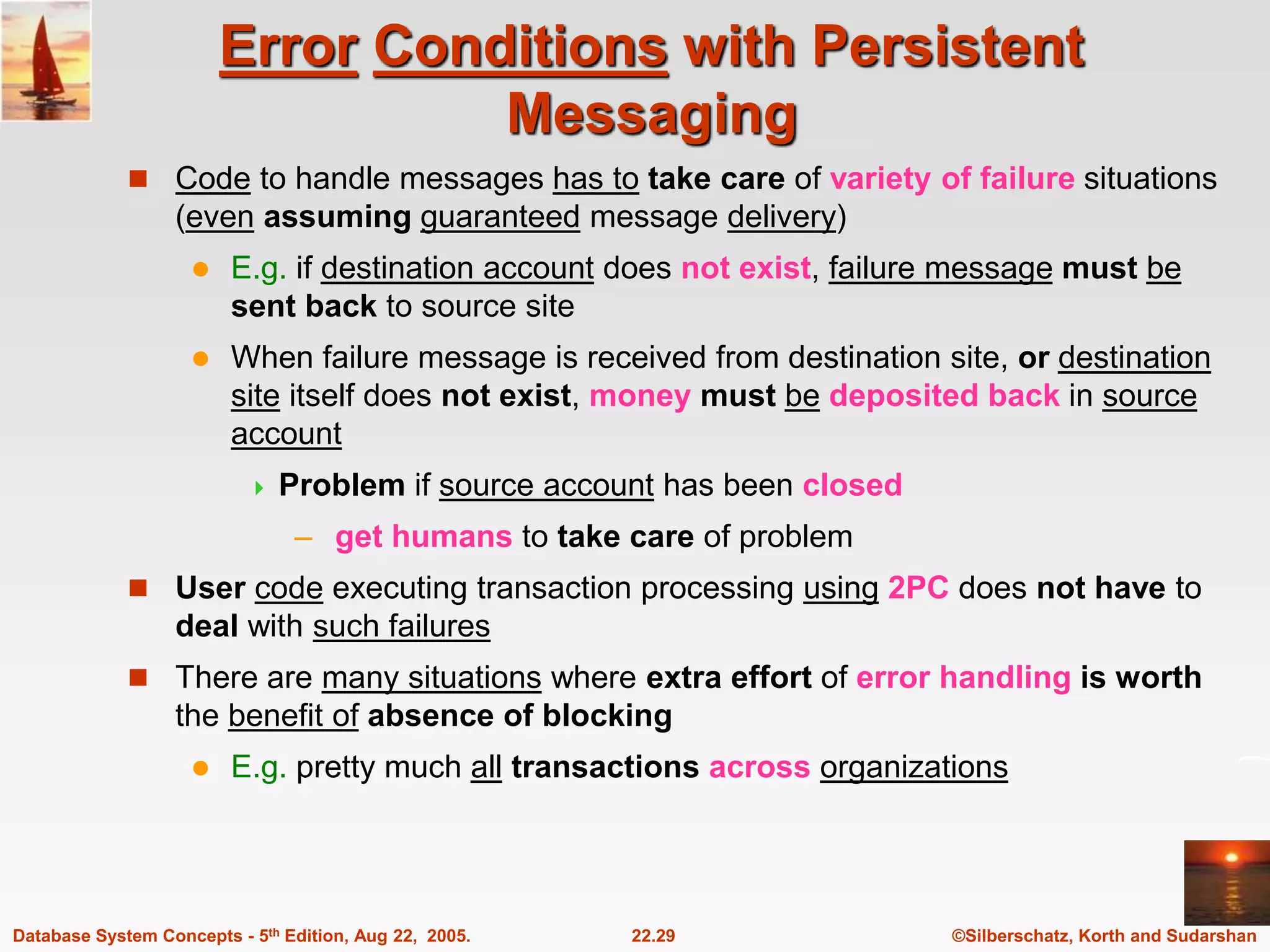©Silberschatz, Korth and Sudarshan 22.29 Database System Concepts - 5th Edition, Aug 22, 2005. Error Conditions with Persistent Messaging  Code to handle messages has to take care of variety of failure situations (even assuming guaranteed message delivery)  E.g. if destination account does not exist, failure message must be sent back to source site  When failure message is received from destination site, or destination site itself does not exist, money must be deposited back in source account  Problem if source account has been closed – get humans to take care of problem  User code executing transaction processing using 2PC does not have to deal with such failures  There are many situations where extra effort of error handling is worth the benefit of absence of blocking  E.g. pretty much all transactions across organizations 