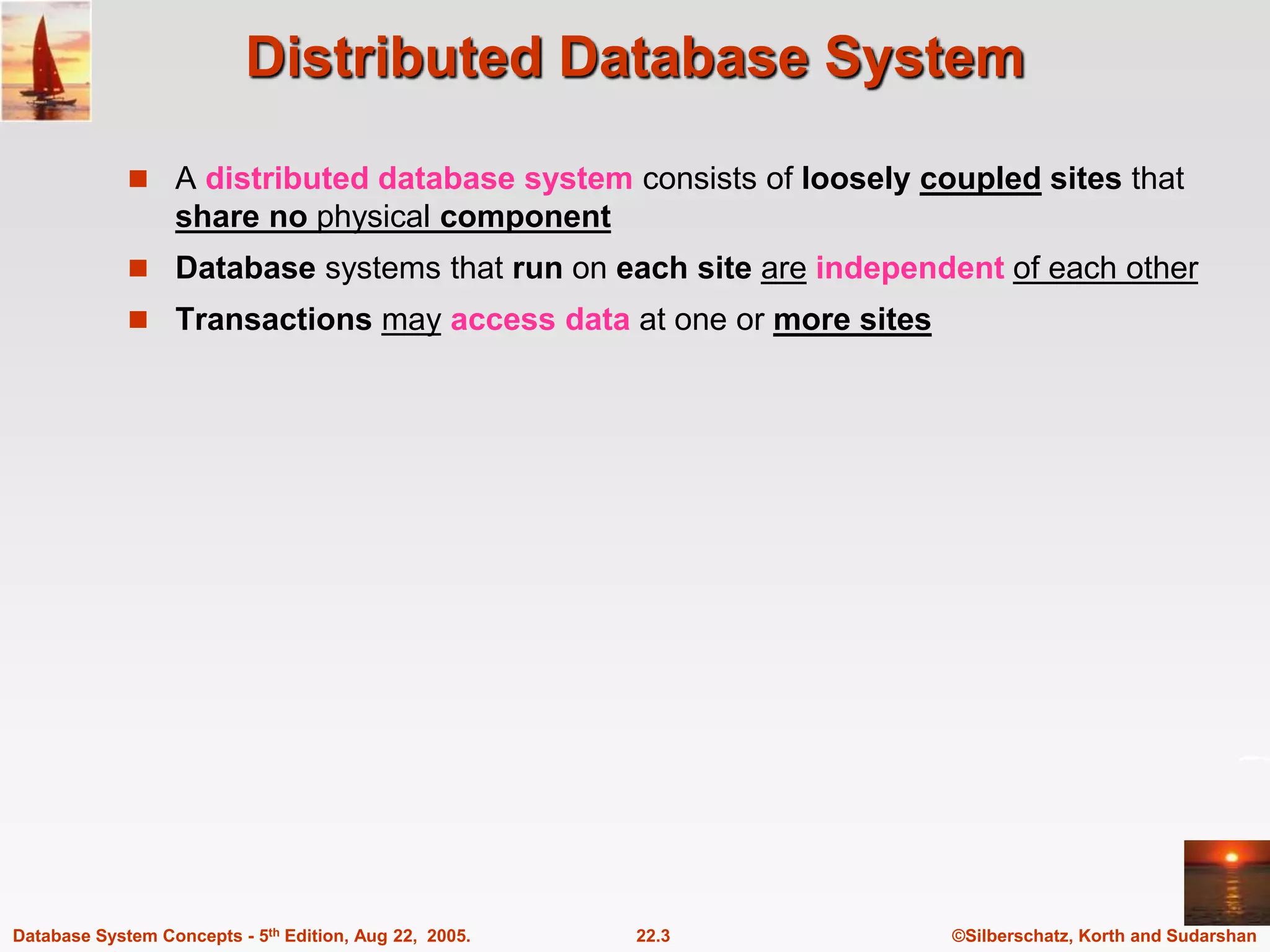 ©Silberschatz, Korth and Sudarshan 22.3 Database System Concepts - 5th Edition, Aug 22, 2005. Distributed Database System  A distributed database system consists of loosely coupled sites that share no physical component  Database systems that run on each site are independent of each other  Transactions may access data at one or more sites 