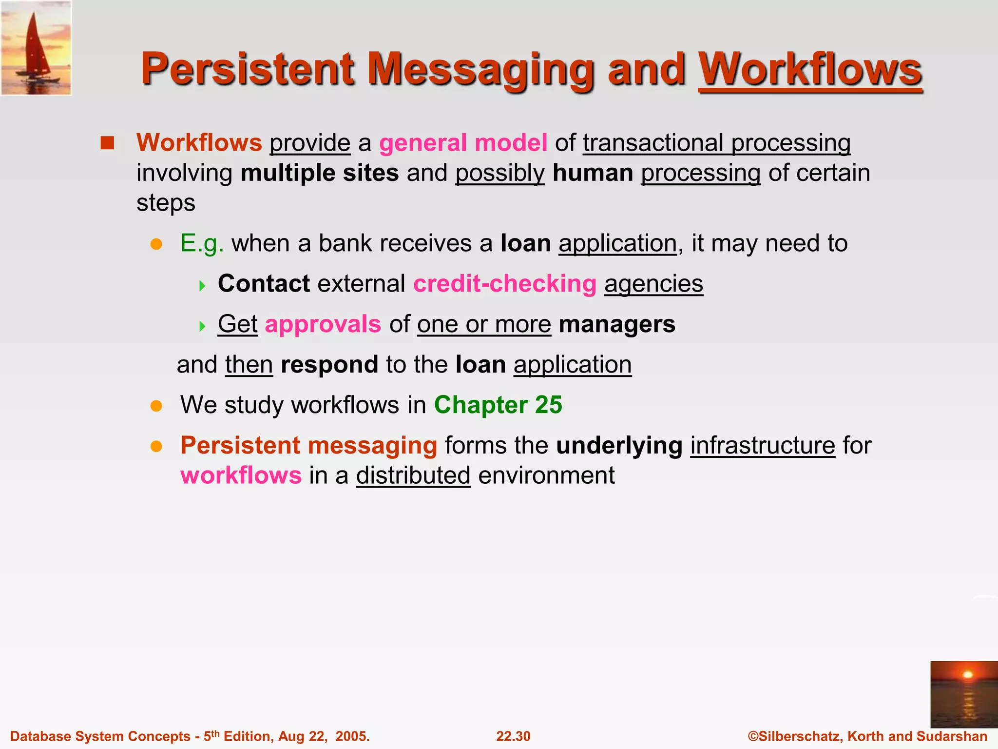 ©Silberschatz, Korth and Sudarshan 22.30 Database System Concepts - 5th Edition, Aug 22, 2005. Persistent Messaging and Workflows  Workflows provide a general model of transactional processing involving multiple sites and possibly human processing of certain steps  E.g. when a bank receives a loan application, it may need to  Contact external credit-checking agencies  Get approvals of one or more managers and then respond to the loan application  We study workflows in Chapter 25  Persistent messaging forms the underlying infrastructure for workflows in a distributed environment 