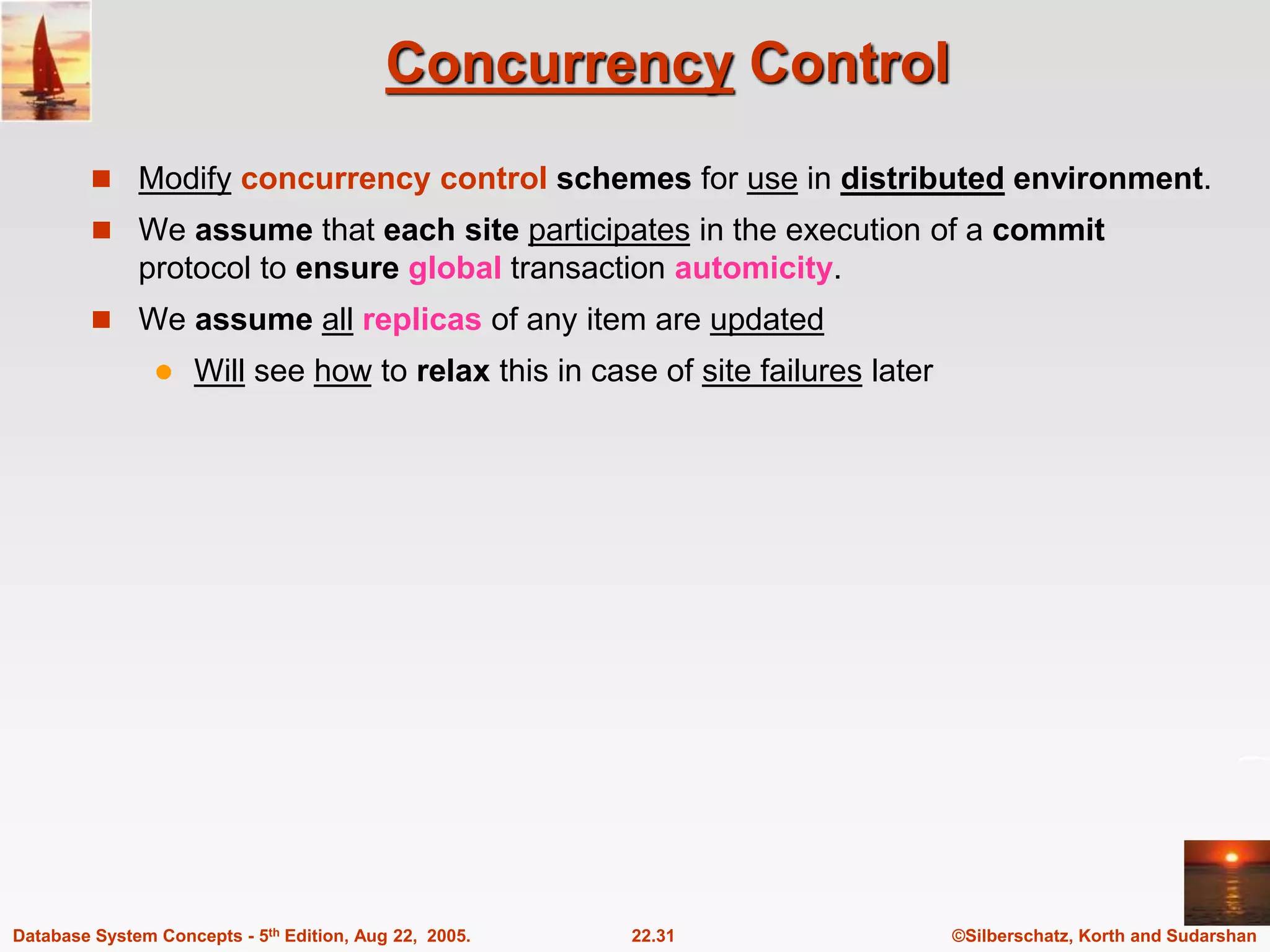©Silberschatz, Korth and Sudarshan 22.31 Database System Concepts - 5th Edition, Aug 22, 2005. Concurrency Control  Modify concurrency control schemes for use in distributed environment.  We assume that each site participates in the execution of a commit protocol to ensure global transaction automicity.  We assume all replicas of any item are updated  Will see how to relax this in case of site failures later 