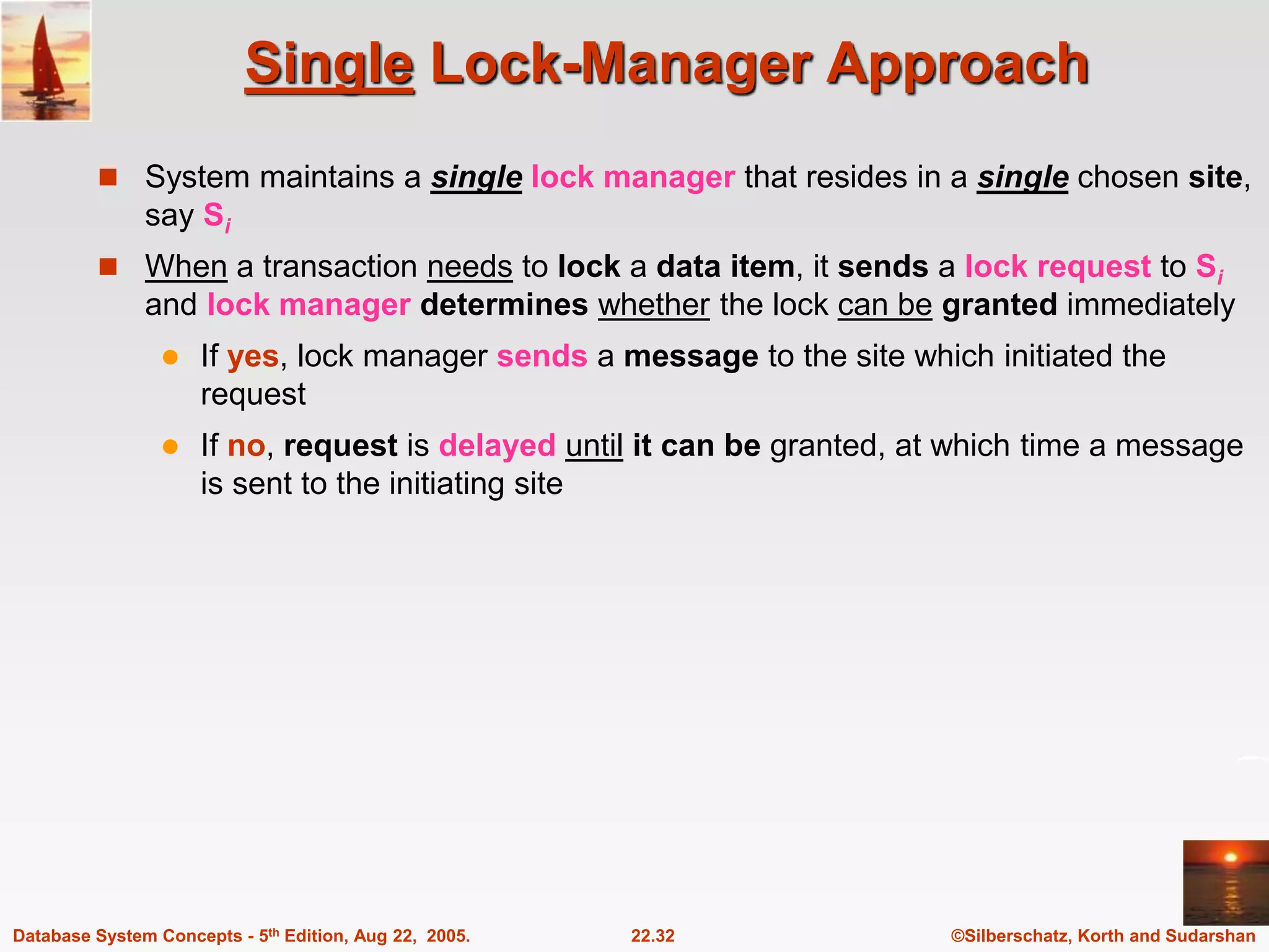 ©Silberschatz, Korth and Sudarshan 22.32 Database System Concepts - 5th Edition, Aug 22, 2005. Single Lock-Manager Approach  System maintains a single lock manager that resides in a single chosen site, say Si  When a transaction needs to lock a data item, it sends a lock request to Si and lock manager determines whether the lock can be granted immediately  If yes, lock manager sends a message to the site which initiated the request  If no, request is delayed until it can be granted, at which time a message is sent to the initiating site 