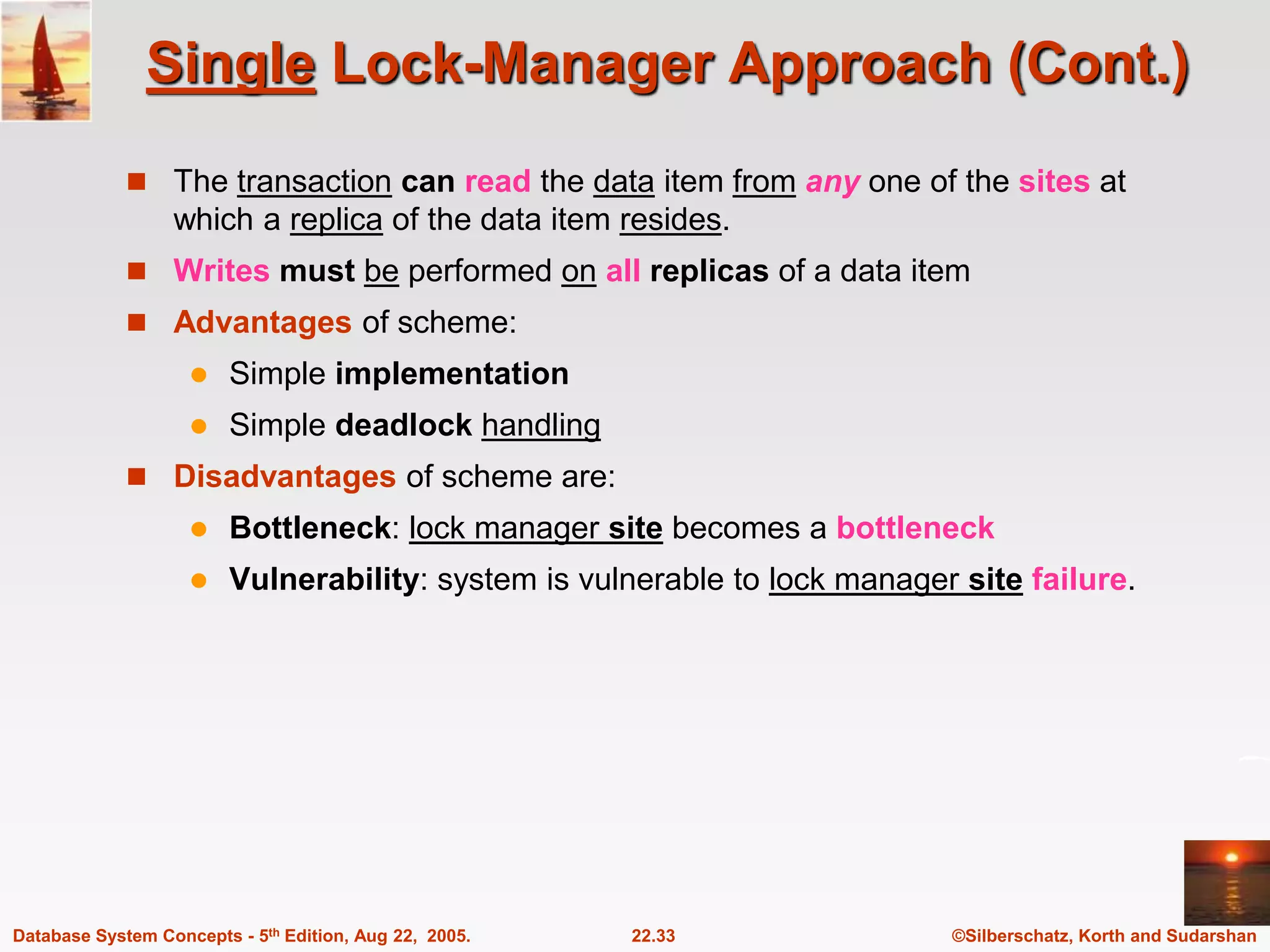 ©Silberschatz, Korth and Sudarshan 22.33 Database System Concepts - 5th Edition, Aug 22, 2005. Single Lock-Manager Approach (Cont.)  The transaction can read the data item from any one of the sites at which a replica of the data item resides.  Writes must be performed on all replicas of a data item  Advantages of scheme:  Simple implementation  Simple deadlock handling  Disadvantages of scheme are:  Bottleneck: lock manager site becomes a bottleneck  Vulnerability: system is vulnerable to lock manager site failure. 