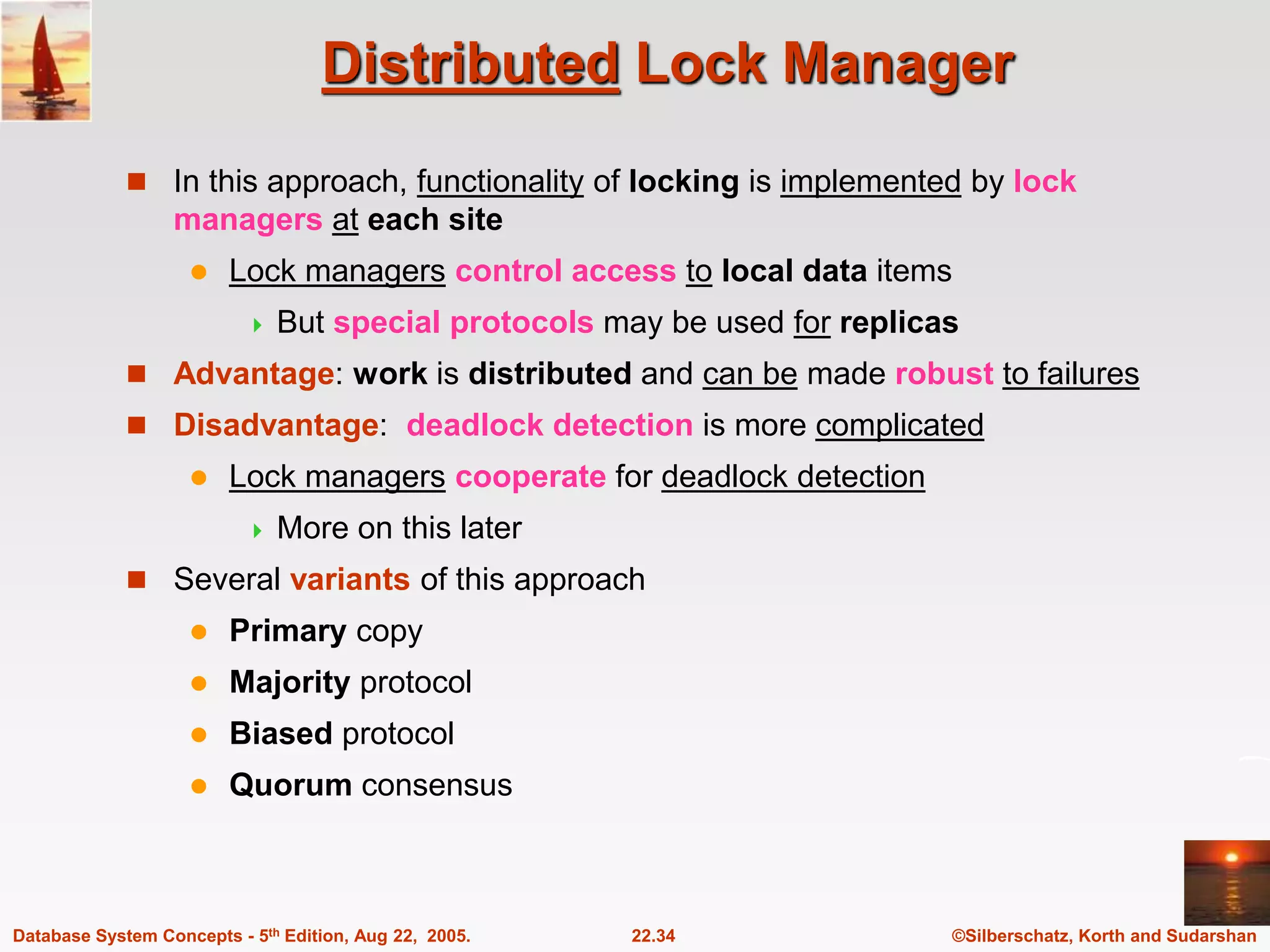 ©Silberschatz, Korth and Sudarshan 22.34 Database System Concepts - 5th Edition, Aug 22, 2005. Distributed Lock Manager  In this approach, functionality of locking is implemented by lock managers at each site  Lock managers control access to local data items  But special protocols may be used for replicas  Advantage: work is distributed and can be made robust to failures  Disadvantage: deadlock detection is more complicated  Lock managers cooperate for deadlock detection  More on this later  Several variants of this approach  Primary copy  Majority protocol  Biased protocol  Quorum consensus 