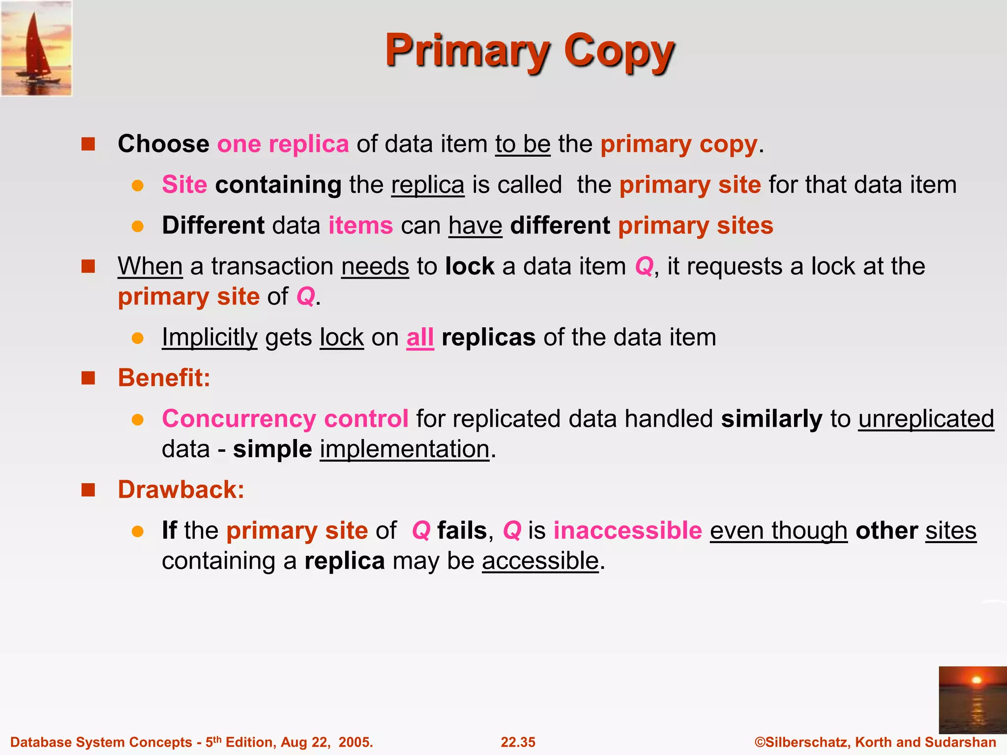 ©Silberschatz, Korth and Sudarshan 22.35 Database System Concepts - 5th Edition, Aug 22, 2005. Primary Copy  Choose one replica of data item to be the primary copy.  Site containing the replica is called the primary site for that data item  Different data items can have different primary sites  When a transaction needs to lock a data item Q, it requests a lock at the primary site of Q.  Implicitly gets lock on all replicas of the data item  Benefit:  Concurrency control for replicated data handled similarly to unreplicated data - simple implementation.  Drawback:  If the primary site of Q fails, Q is inaccessible even though other sites containing a replica may be accessible. 
