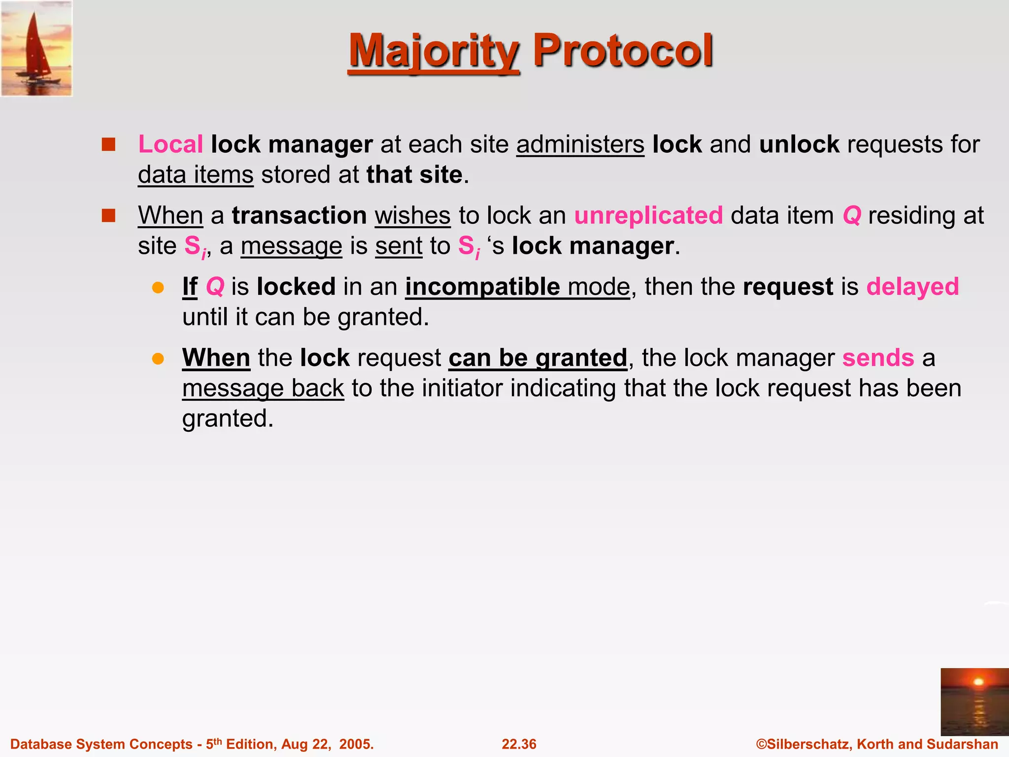 ©Silberschatz, Korth and Sudarshan 22.36 Database System Concepts - 5th Edition, Aug 22, 2005. Majority Protocol  Local lock manager at each site administers lock and unlock requests for data items stored at that site.  When a transaction wishes to lock an unreplicated data item Q residing at site Si, a message is sent to Si ‘s lock manager.  If Q is locked in an incompatible mode, then the request is delayed until it can be granted.  When the lock request can be granted, the lock manager sends a message back to the initiator indicating that the lock request has been granted. 