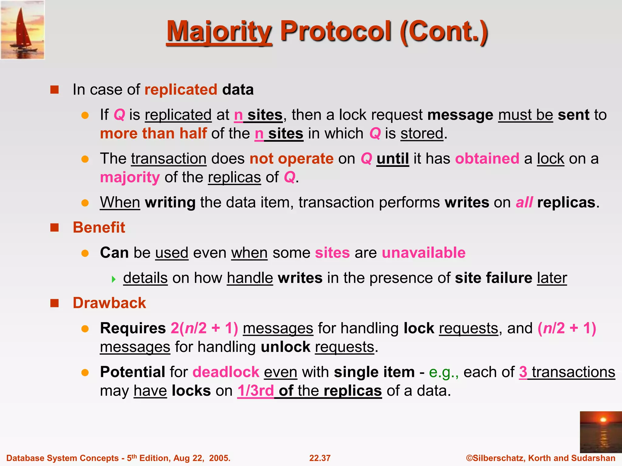 ©Silberschatz, Korth and Sudarshan 22.37 Database System Concepts - 5th Edition, Aug 22, 2005. Majority Protocol (Cont.)  In case of replicated data  If Q is replicated at n sites, then a lock request message must be sent to more than half of the n sites in which Q is stored.  The transaction does not operate on Q until it has obtained a lock on a majority of the replicas of Q.  When writing the data item, transaction performs writes on all replicas.  Benefit  Can be used even when some sites are unavailable  details on how handle writes in the presence of site failure later  Drawback  Requires 2(n/2 + 1) messages for handling lock requests, and (n/2 + 1) messages for handling unlock requests.  Potential for deadlock even with single item - e.g., each of 3 transactions may have locks on 1/3rd of the replicas of a data. 