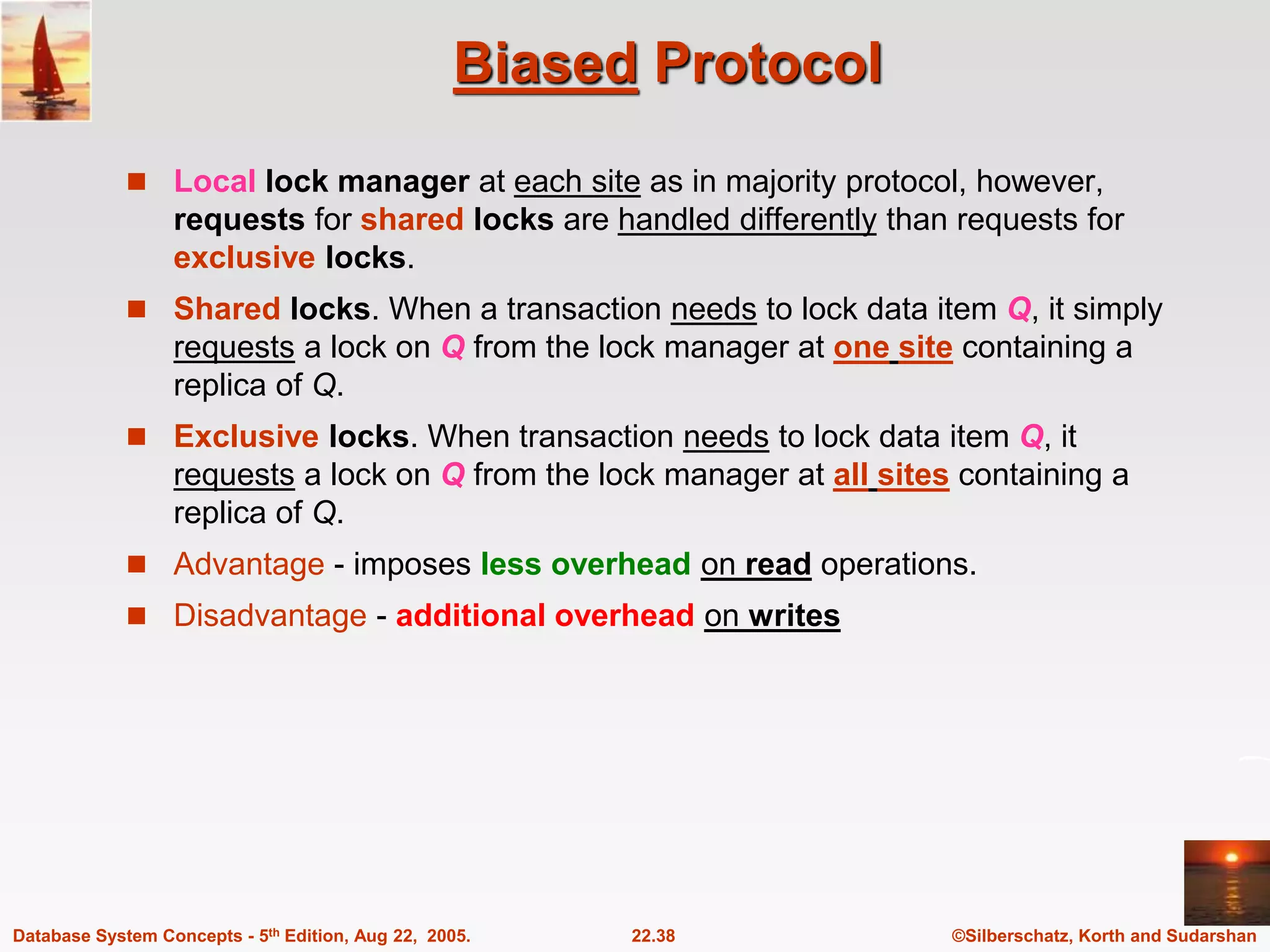 ©Silberschatz, Korth and Sudarshan 22.38 Database System Concepts - 5th Edition, Aug 22, 2005. Biased Protocol  Local lock manager at each site as in majority protocol, however, requests for shared locks are handled differently than requests for exclusive locks.  Shared locks. When a transaction needs to lock data item Q, it simply requests a lock on Q from the lock manager at one site containing a replica of Q.  Exclusive locks. When transaction needs to lock data item Q, it requests a lock on Q from the lock manager at all sites containing a replica of Q.  Advantage - imposes less overhead on read operations.  Disadvantage - additional overhead on writes 