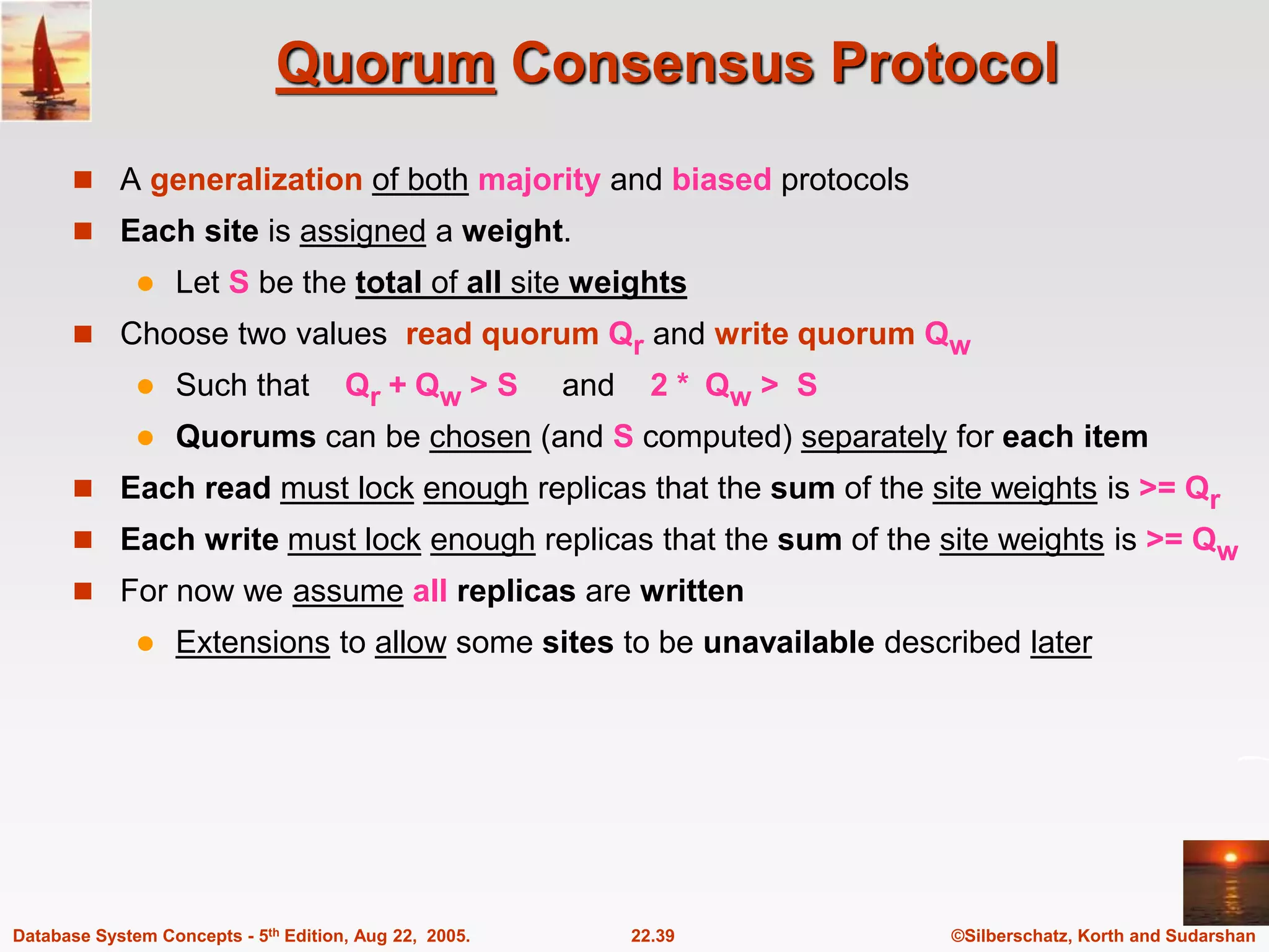 ©Silberschatz, Korth and Sudarshan 22.39 Database System Concepts - 5th Edition, Aug 22, 2005. Quorum Consensus Protocol  A generalization of both majority and biased protocols  Each site is assigned a weight.  Let S be the total of all site weights  Choose two values read quorum Qr and write quorum Qw  Such that Qr + Qw > S and 2 * Qw > S  Quorums can be chosen (and S computed) separately for each item  Each read must lock enough replicas that the sum of the site weights is >= Qr  Each write must lock enough replicas that the sum of the site weights is >= Qw  For now we assume all replicas are written  Extensions to allow some sites to be unavailable described later 
