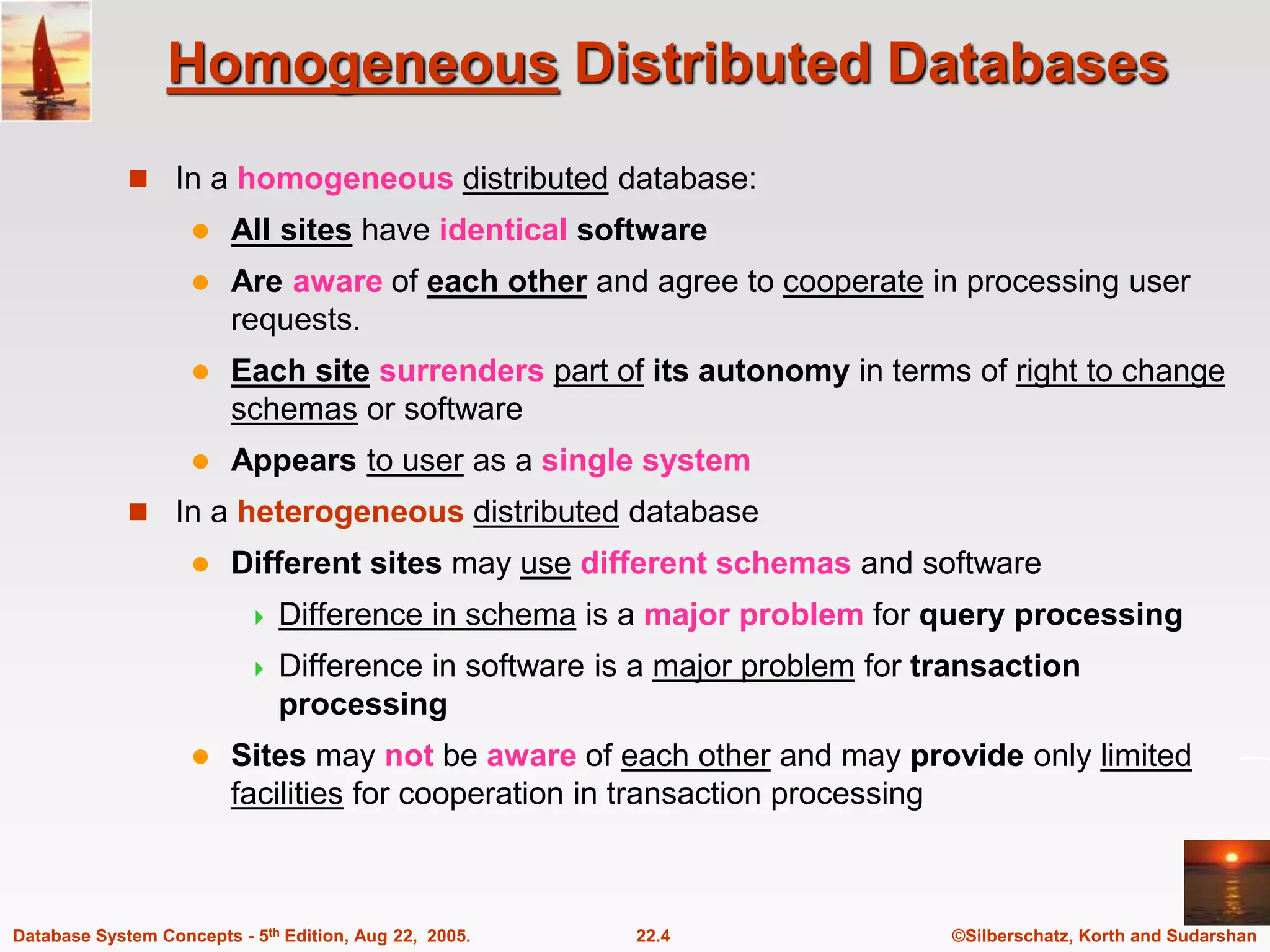 ©Silberschatz, Korth and Sudarshan 22.4 Database System Concepts - 5th Edition, Aug 22, 2005. Homogeneous Distributed Databases  In a homogeneous distributed database:  All sites have identical software  Are aware of each other and agree to cooperate in processing user requests.  Each site surrenders part of its autonomy in terms of right to change schemas or software  Appears to user as a single system  In a heterogeneous distributed database  Different sites may use different schemas and software  Difference in schema is a major problem for query processing  Difference in software is a major problem for transaction processing  Sites may not be aware of each other and may provide only limited facilities for cooperation in transaction processing 