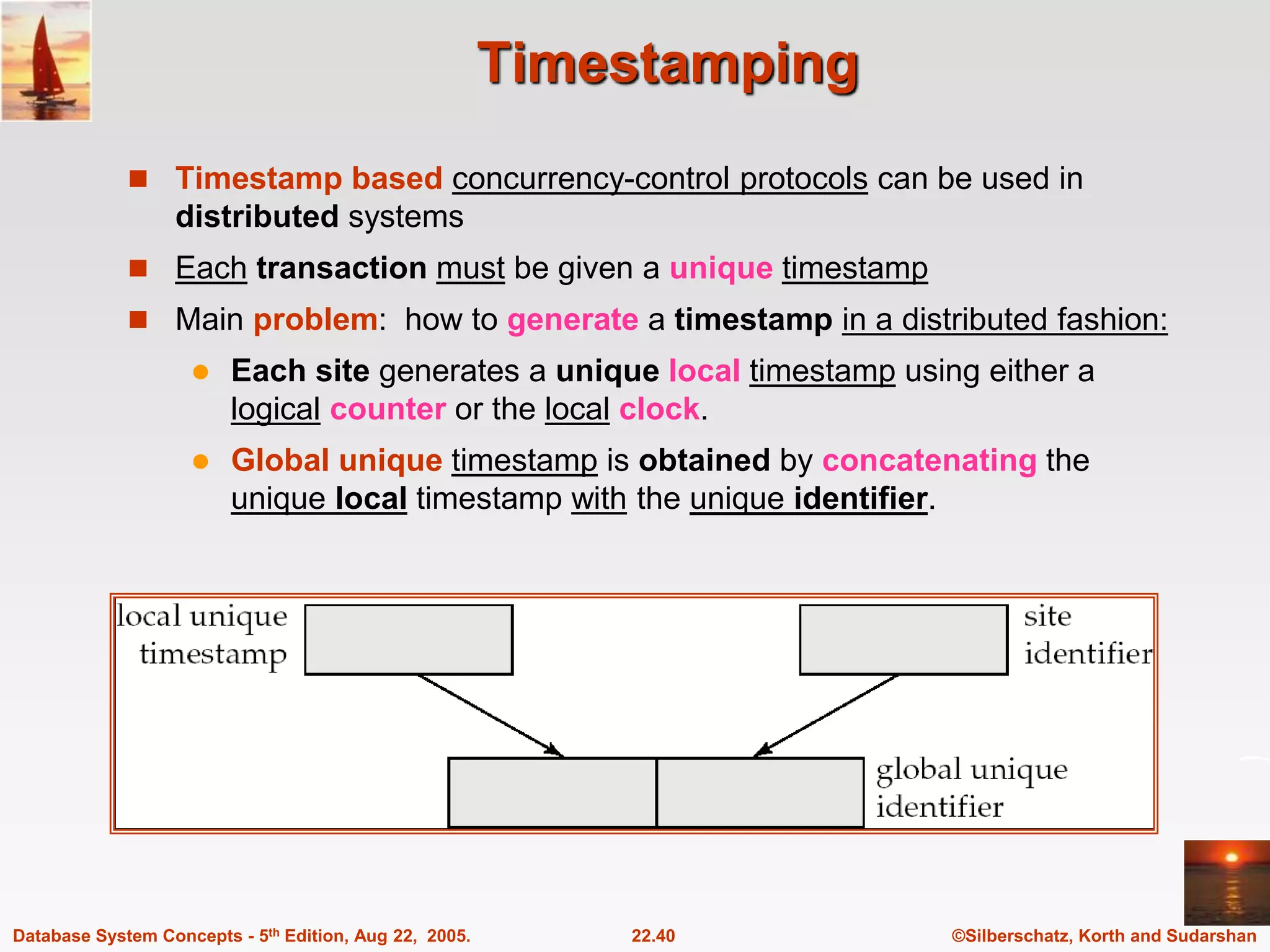 ©Silberschatz, Korth and Sudarshan 22.40 Database System Concepts - 5th Edition, Aug 22, 2005. Timestamping  Timestamp based concurrency-control protocols can be used in distributed systems  Each transaction must be given a unique timestamp  Main problem: how to generate a timestamp in a distributed fashion:  Each site generates a unique local timestamp using either a logical counter or the local clock.  Global unique timestamp is obtained by concatenating the unique local timestamp with the unique identifier. 