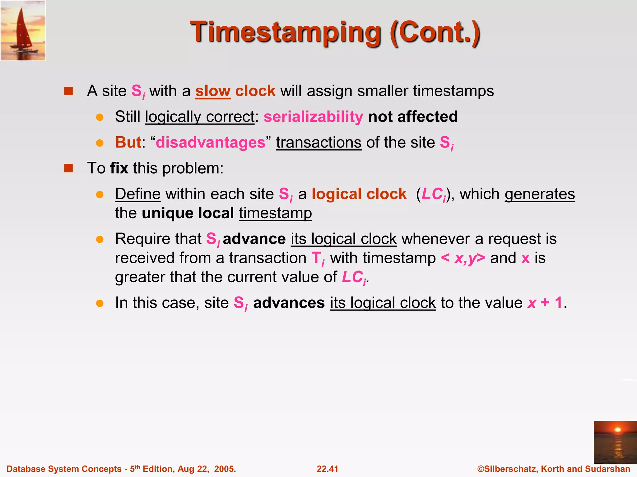 ©Silberschatz, Korth and Sudarshan 22.41 Database System Concepts - 5th Edition, Aug 22, 2005. Timestamping (Cont.)  A site Si with a slow clock will assign smaller timestamps  Still logically correct: serializability not affected  But: “disadvantages” transactions of the site Si  To fix this problem:  Define within each site Si a logical clock (LCi), which generates the unique local timestamp  Require that Si advance its logical clock whenever a request is received from a transaction Ti with timestamp < x,y> and x is greater that the current value of LCi.  In this case, site Si advances its logical clock to the value x + 1. 