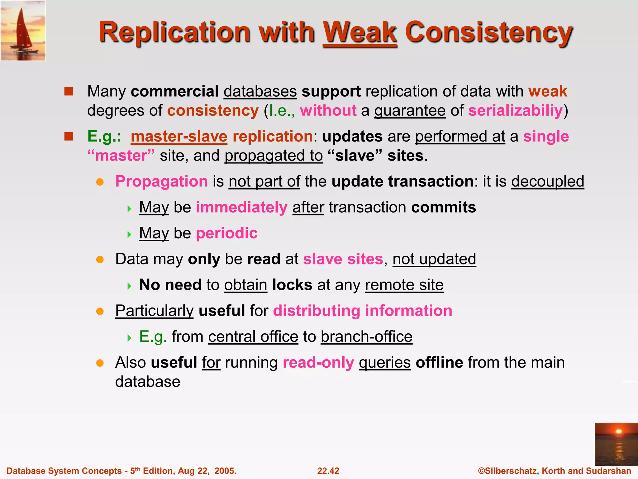 ©Silberschatz, Korth and Sudarshan 22.42 Database System Concepts - 5th Edition, Aug 22, 2005. Replication with Weak Consistency  Many commercial databases support replication of data with weak degrees of consistency (I.e., without a guarantee of serializabiliy)  E.g.: master-slave replication: updates are performed at a single “master” site, and propagated to “slave” sites.  Propagation is not part of the update transaction: it is decoupled  May be immediately after transaction commits  May be periodic  Data may only be read at slave sites, not updated  No need to obtain locks at any remote site  Particularly useful for distributing information  E.g. from central office to branch-office  Also useful for running read-only queries offline from the main database 