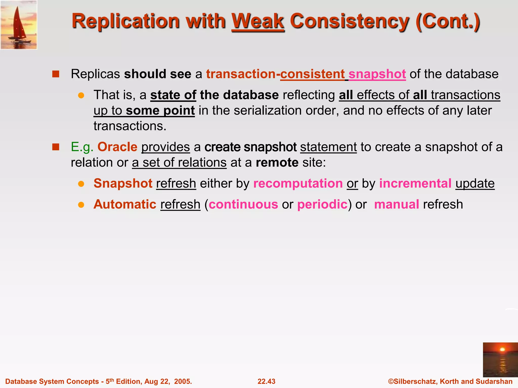 ©Silberschatz, Korth and Sudarshan 22.43 Database System Concepts - 5th Edition, Aug 22, 2005. Replication with Weak Consistency (Cont.)  Replicas should see a transaction-consistent snapshot of the database  That is, a state of the database reflecting all effects of all transactions up to some point in the serialization order, and no effects of any later transactions.  E.g. Oracle provides a create snapshot statement to create a snapshot of a relation or a set of relations at a remote site:  Snapshot refresh either by recomputation or by incremental update  Automatic refresh (continuous or periodic) or manual refresh 
