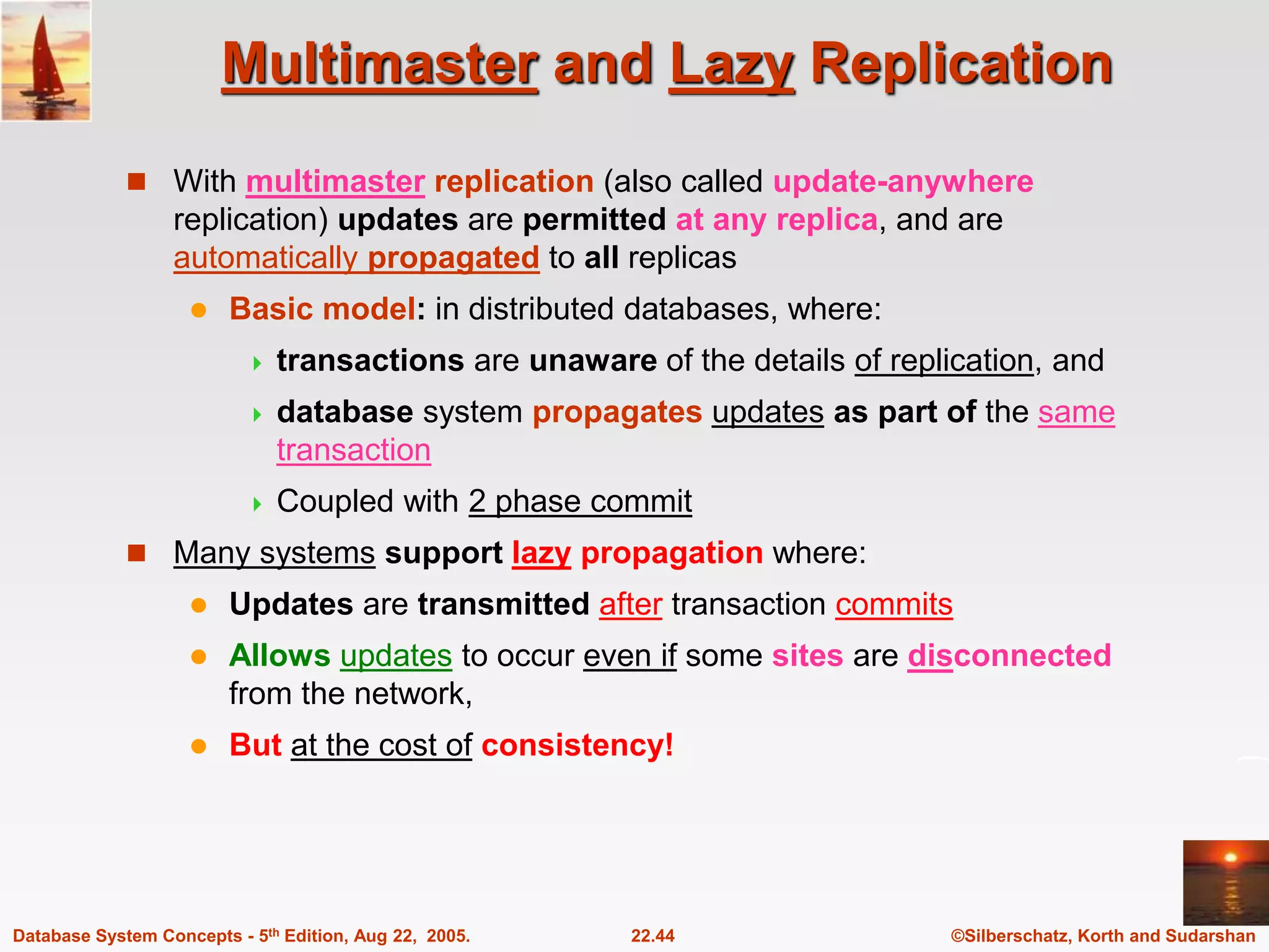 ©Silberschatz, Korth and Sudarshan 22.44 Database System Concepts - 5th Edition, Aug 22, 2005. Multimaster and Lazy Replication  With multimaster replication (also called update-anywhere replication) updates are permitted at any replica, and are automatically propagated to all replicas  Basic model: in distributed databases, where:  transactions are unaware of the details of replication, and  database system propagates updates as part of the same transaction  Coupled with 2 phase commit  Many systems support lazy propagation where:  Updates are transmitted after transaction commits  Allows updates to occur even if some sites are disconnected from the network,  But at the cost of consistency! 