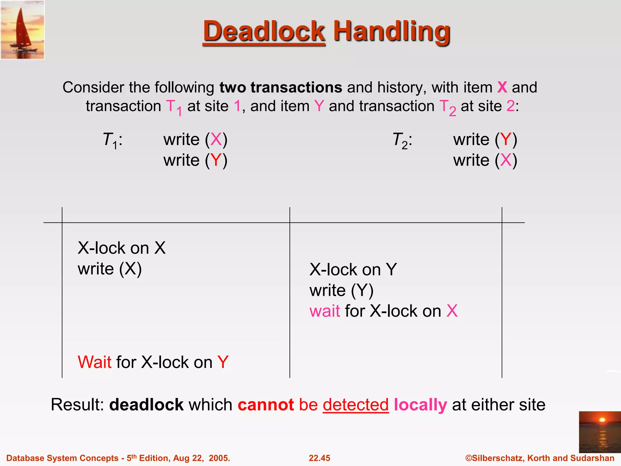 ©Silberschatz, Korth and Sudarshan 22.45 Database System Concepts - 5th Edition, Aug 22, 2005. Deadlock Handling Consider the following two transactions and history, with item X and transaction T1 at site 1, and item Y and transaction T2 at site 2: T1: write (X) write (Y) T2: write (Y) write (X) X-lock on X write (X) X-lock on Y write (Y) wait for X-lock on X Wait for X-lock on Y Result: deadlock which cannot be detected locally at either site 