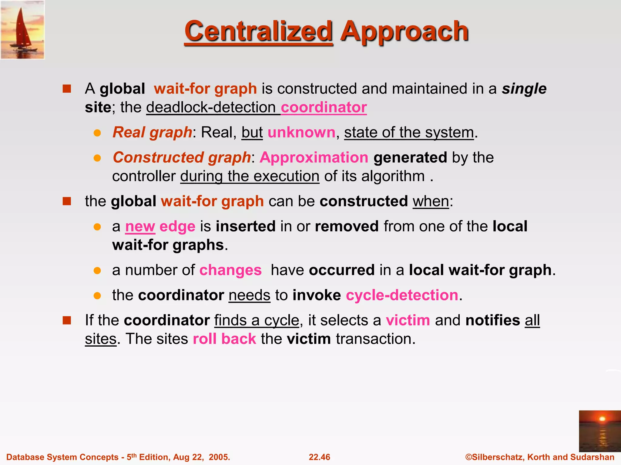 ©Silberschatz, Korth and Sudarshan 22.46 Database System Concepts - 5th Edition, Aug 22, 2005. Centralized Approach  A global wait-for graph is constructed and maintained in a single site; the deadlock-detection coordinator  Real graph: Real, but unknown, state of the system.  Constructed graph: Approximation generated by the controller during the execution of its algorithm .  the global wait-for graph can be constructed when:  a new edge is inserted in or removed from one of the local wait-for graphs.  a number of changes have occurred in a local wait-for graph.  the coordinator needs to invoke cycle-detection.  If the coordinator finds a cycle, it selects a victim and notifies all sites. The sites roll back the victim transaction. 
