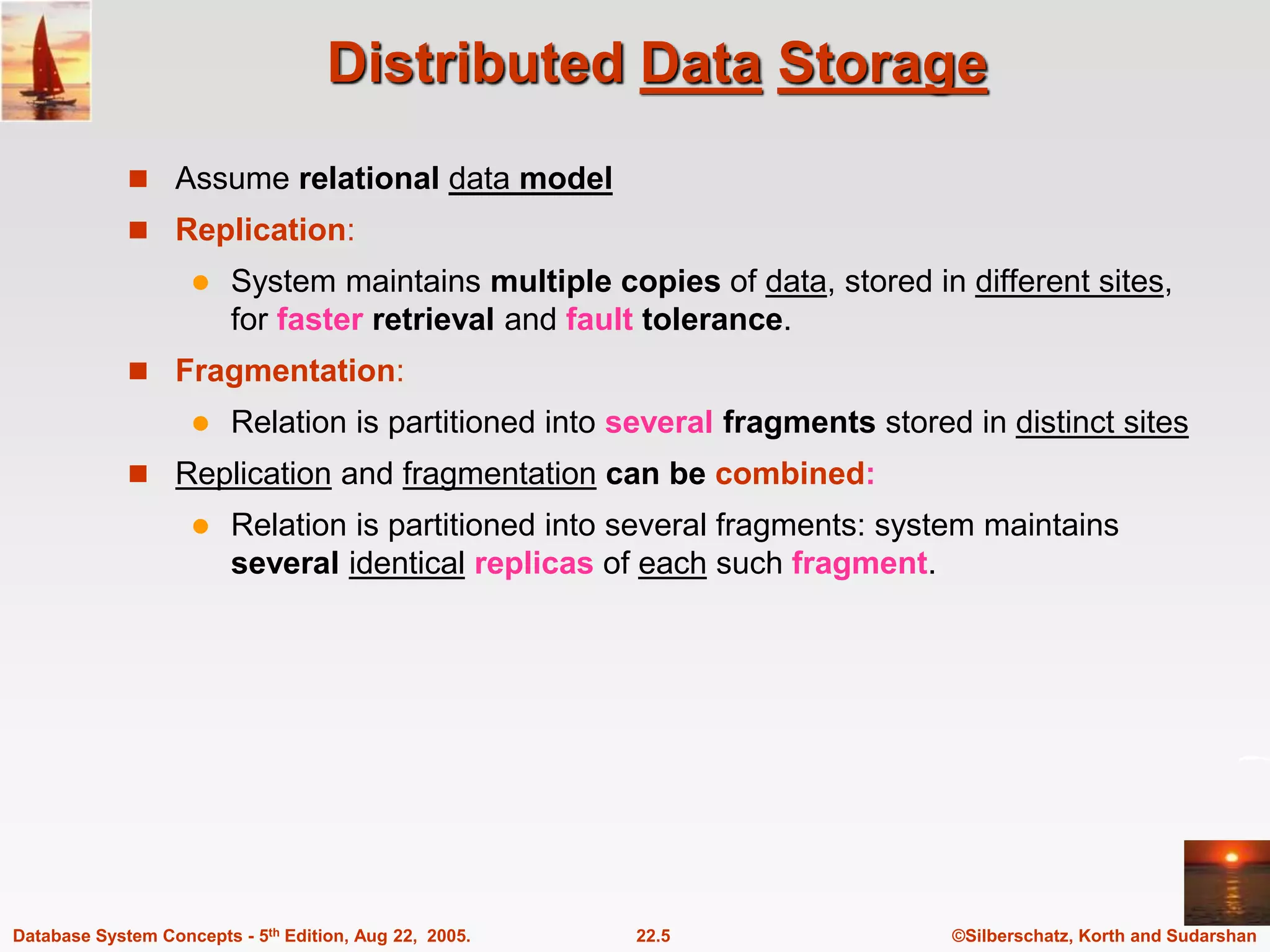 ©Silberschatz, Korth and Sudarshan 22.5 Database System Concepts - 5th Edition, Aug 22, 2005. Distributed Data Storage  Assume relational data model  Replication:  System maintains multiple copies of data, stored in different sites, for faster retrieval and fault tolerance.  Fragmentation:  Relation is partitioned into several fragments stored in distinct sites  Replication and fragmentation can be combined:  Relation is partitioned into several fragments: system maintains several identical replicas of each such fragment. 