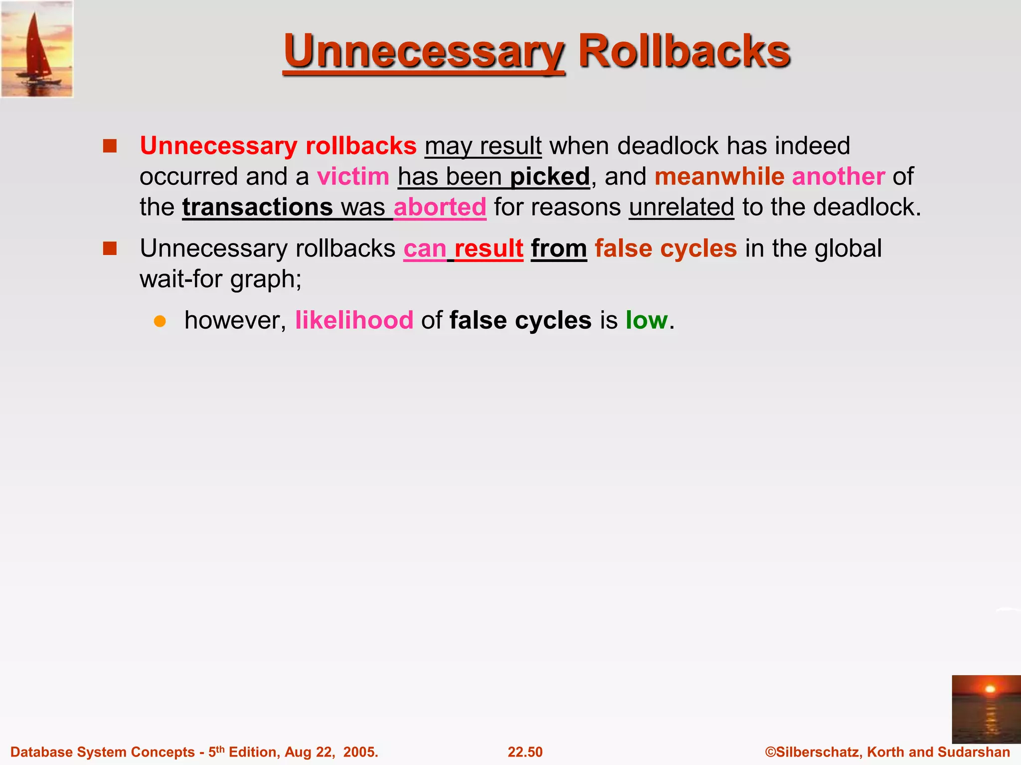 ©Silberschatz, Korth and Sudarshan 22.50 Database System Concepts - 5th Edition, Aug 22, 2005. Unnecessary Rollbacks  Unnecessary rollbacks may result when deadlock has indeed occurred and a victim has been picked, and meanwhile another of the transactions was aborted for reasons unrelated to the deadlock.  Unnecessary rollbacks can result from false cycles in the global wait-for graph;  however, likelihood of false cycles is low. 