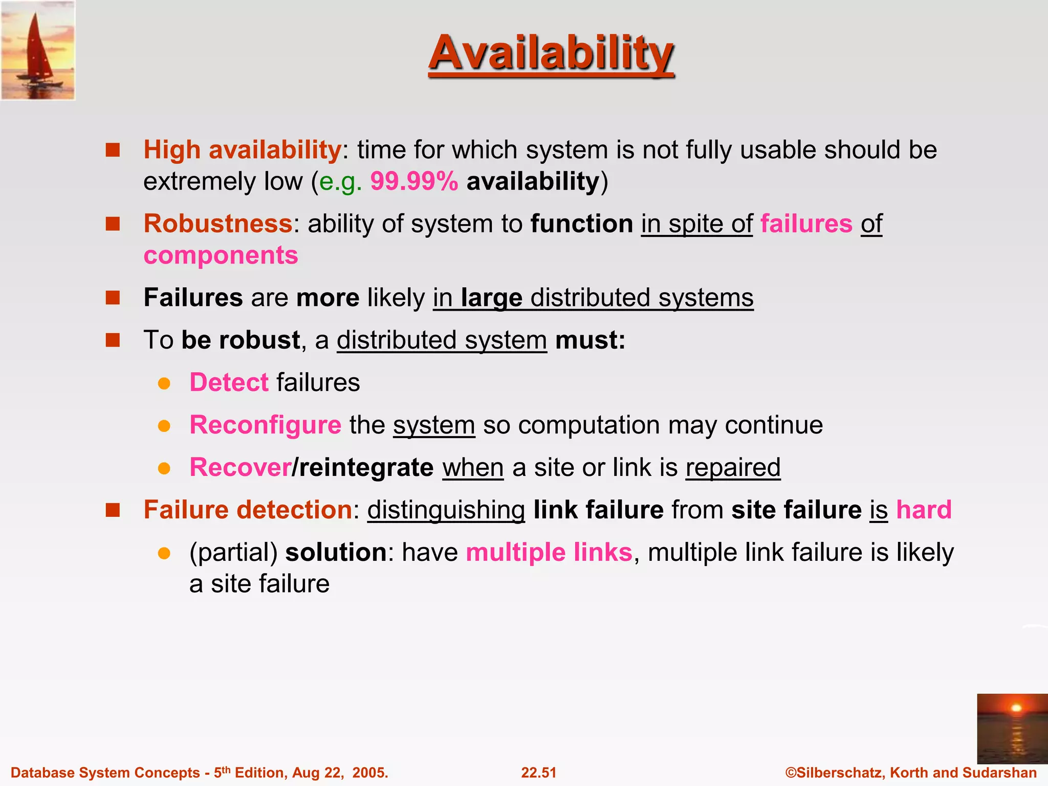 ©Silberschatz, Korth and Sudarshan 22.51 Database System Concepts - 5th Edition, Aug 22, 2005. Availability  High availability: time for which system is not fully usable should be extremely low (e.g. 99.99% availability)  Robustness: ability of system to function in spite of failures of components  Failures are more likely in large distributed systems  To be robust, a distributed system must:  Detect failures  Reconfigure the system so computation may continue  Recover/reintegrate when a site or link is repaired  Failure detection: distinguishing link failure from site failure is hard  (partial) solution: have multiple links, multiple link failure is likely a site failure 