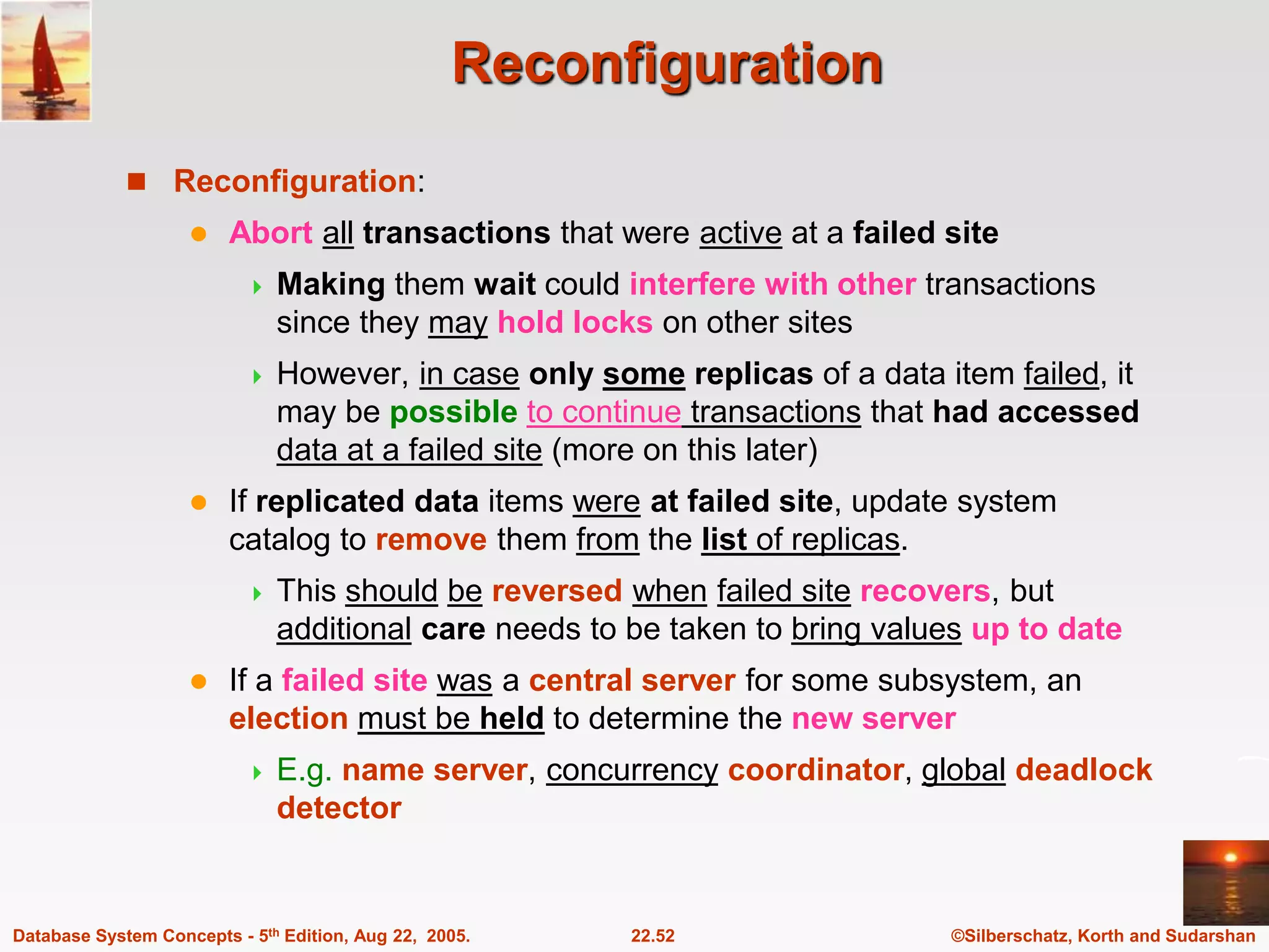 ©Silberschatz, Korth and Sudarshan 22.52 Database System Concepts - 5th Edition, Aug 22, 2005. Reconfiguration  Reconfiguration:  Abort all transactions that were active at a failed site  Making them wait could interfere with other transactions since they may hold locks on other sites  However, in case only some replicas of a data item failed, it may be possible to continue transactions that had accessed data at a failed site (more on this later)  If replicated data items were at failed site, update system catalog to remove them from the list of replicas.  This should be reversed when failed site recovers, but additional care needs to be taken to bring values up to date  If a failed site was a central server for some subsystem, an election must be held to determine the new server  E.g. name server, concurrency coordinator, global deadlock detector 