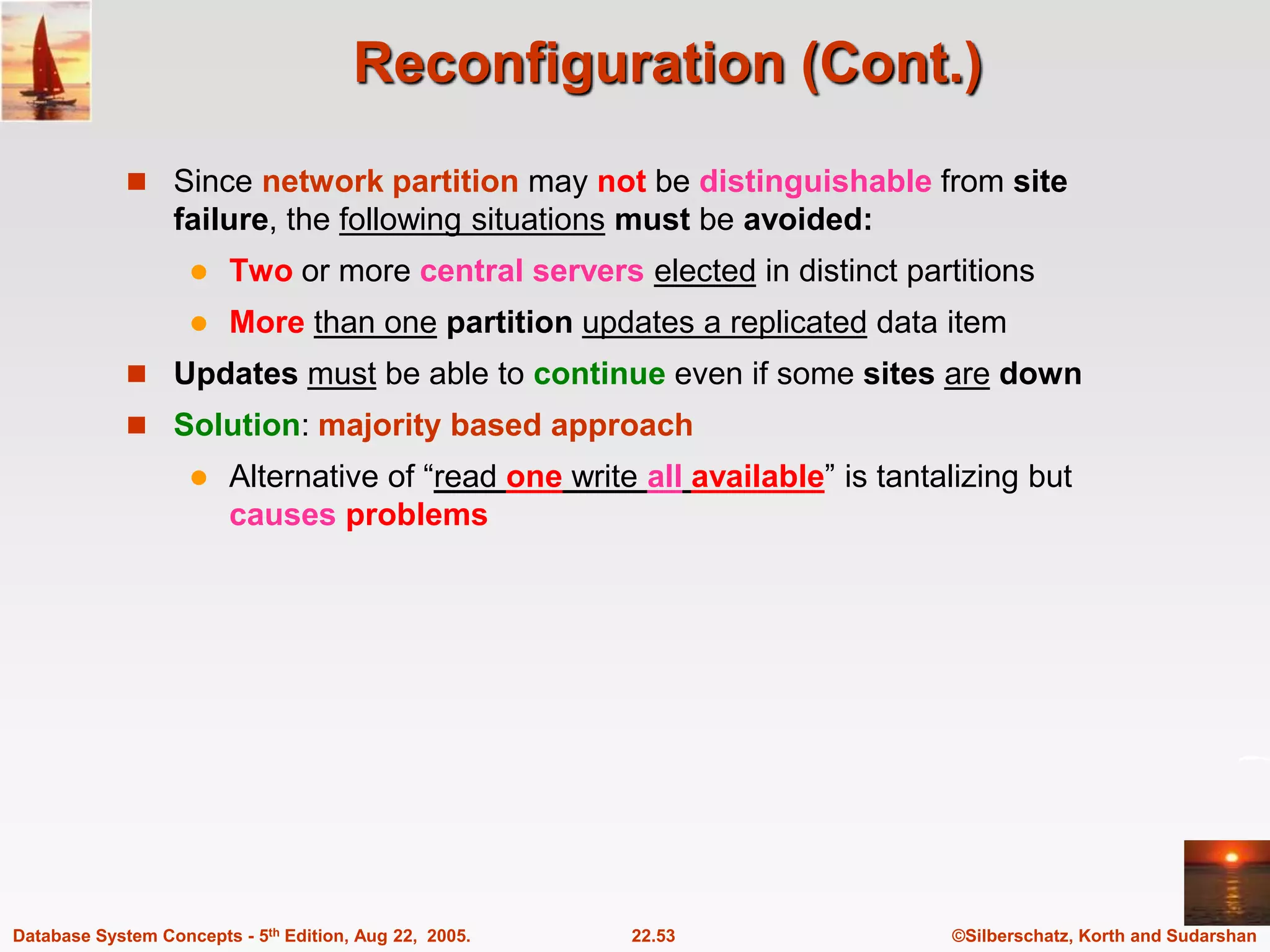 ©Silberschatz, Korth and Sudarshan 22.53 Database System Concepts - 5th Edition, Aug 22, 2005. Reconfiguration (Cont.)  Since network partition may not be distinguishable from site failure, the following situations must be avoided:  Two or more central servers elected in distinct partitions  More than one partition updates a replicated data item  Updates must be able to continue even if some sites are down  Solution: majority based approach  Alternative of “read one write all available” is tantalizing but causes problems 