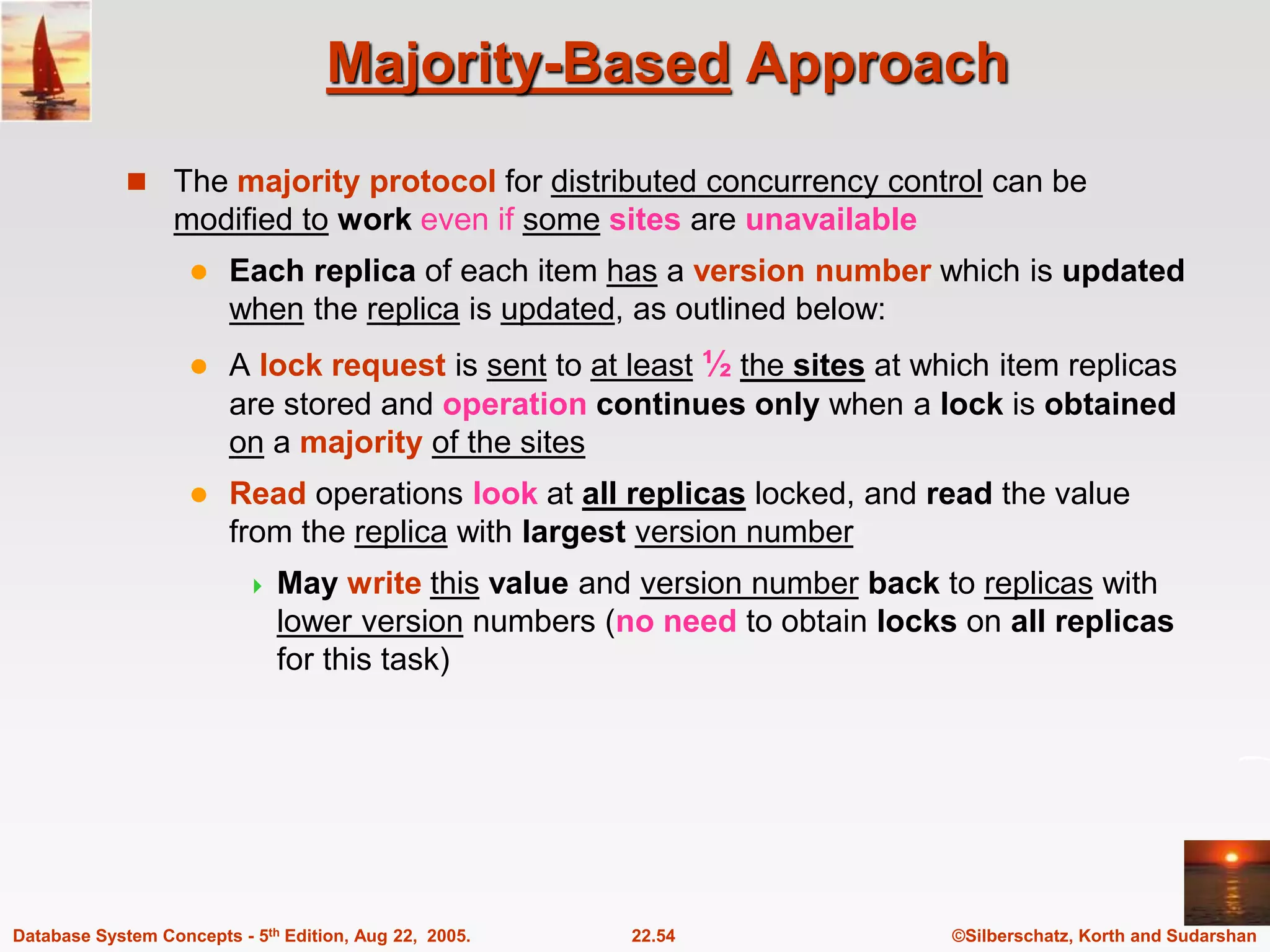 ©Silberschatz, Korth and Sudarshan 22.54 Database System Concepts - 5th Edition, Aug 22, 2005. Majority-Based Approach  The majority protocol for distributed concurrency control can be modified to work even if some sites are unavailable  Each replica of each item has a version number which is updated when the replica is updated, as outlined below:  A lock request is sent to at least ½ the sites at which item replicas are stored and operation continues only when a lock is obtained on a majority of the sites  Read operations look at all replicas locked, and read the value from the replica with largest version number  May write this value and version number back to replicas with lower version numbers (no need to obtain locks on all replicas for this task) 
