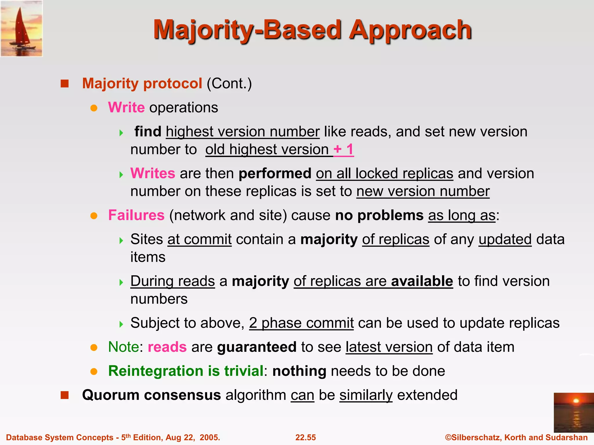 ©Silberschatz, Korth and Sudarshan 22.55 Database System Concepts - 5th Edition, Aug 22, 2005. Majority-Based Approach  Majority protocol (Cont.)  Write operations  find highest version number like reads, and set new version number to old highest version + 1  Writes are then performed on all locked replicas and version number on these replicas is set to new version number  Failures (network and site) cause no problems as long as:  Sites at commit contain a majority of replicas of any updated data items  During reads a majority of replicas are available to find version numbers  Subject to above, 2 phase commit can be used to update replicas  Note: reads are guaranteed to see latest version of data item  Reintegration is trivial: nothing needs to be done  Quorum consensus algorithm can be similarly extended 