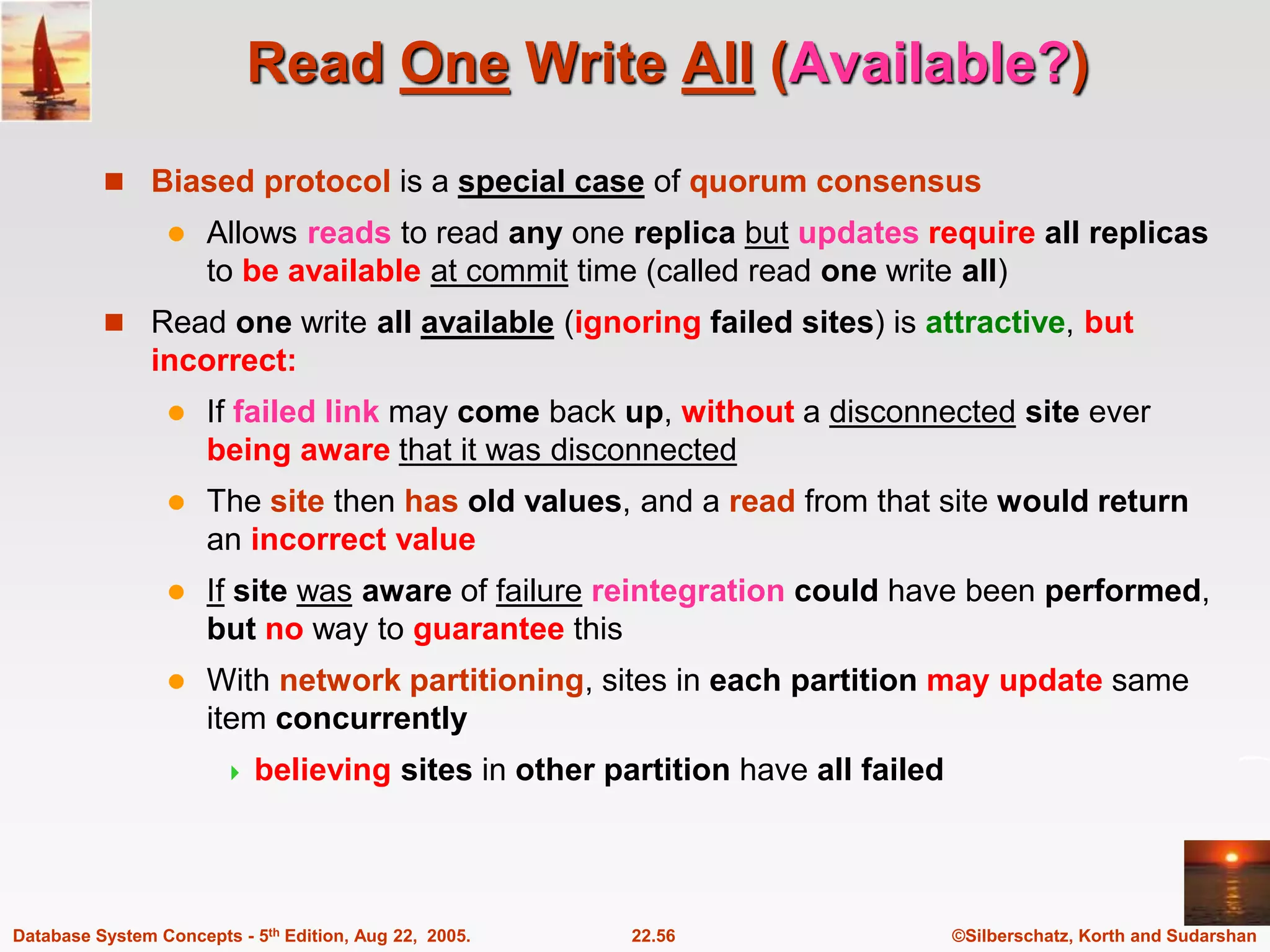 ©Silberschatz, Korth and Sudarshan 22.56 Database System Concepts - 5th Edition, Aug 22, 2005. Read One Write All (Available?)  Biased protocol is a special case of quorum consensus  Allows reads to read any one replica but updates require all replicas to be available at commit time (called read one write all)  Read one write all available (ignoring failed sites) is attractive, but incorrect:  If failed link may come back up, without a disconnected site ever being aware that it was disconnected  The site then has old values, and a read from that site would return an incorrect value  If site was aware of failure reintegration could have been performed, but no way to guarantee this  With network partitioning, sites in each partition may update same item concurrently  believing sites in other partition have all failed 