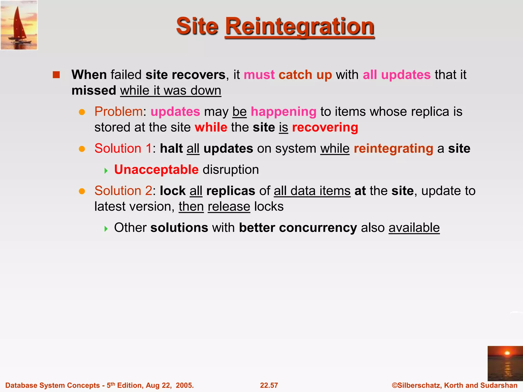 ©Silberschatz, Korth and Sudarshan 22.57 Database System Concepts - 5th Edition, Aug 22, 2005. Site Reintegration  When failed site recovers, it must catch up with all updates that it missed while it was down  Problem: updates may be happening to items whose replica is stored at the site while the site is recovering  Solution 1: halt all updates on system while reintegrating a site  Unacceptable disruption  Solution 2: lock all replicas of all data items at the site, update to latest version, then release locks  Other solutions with better concurrency also available 