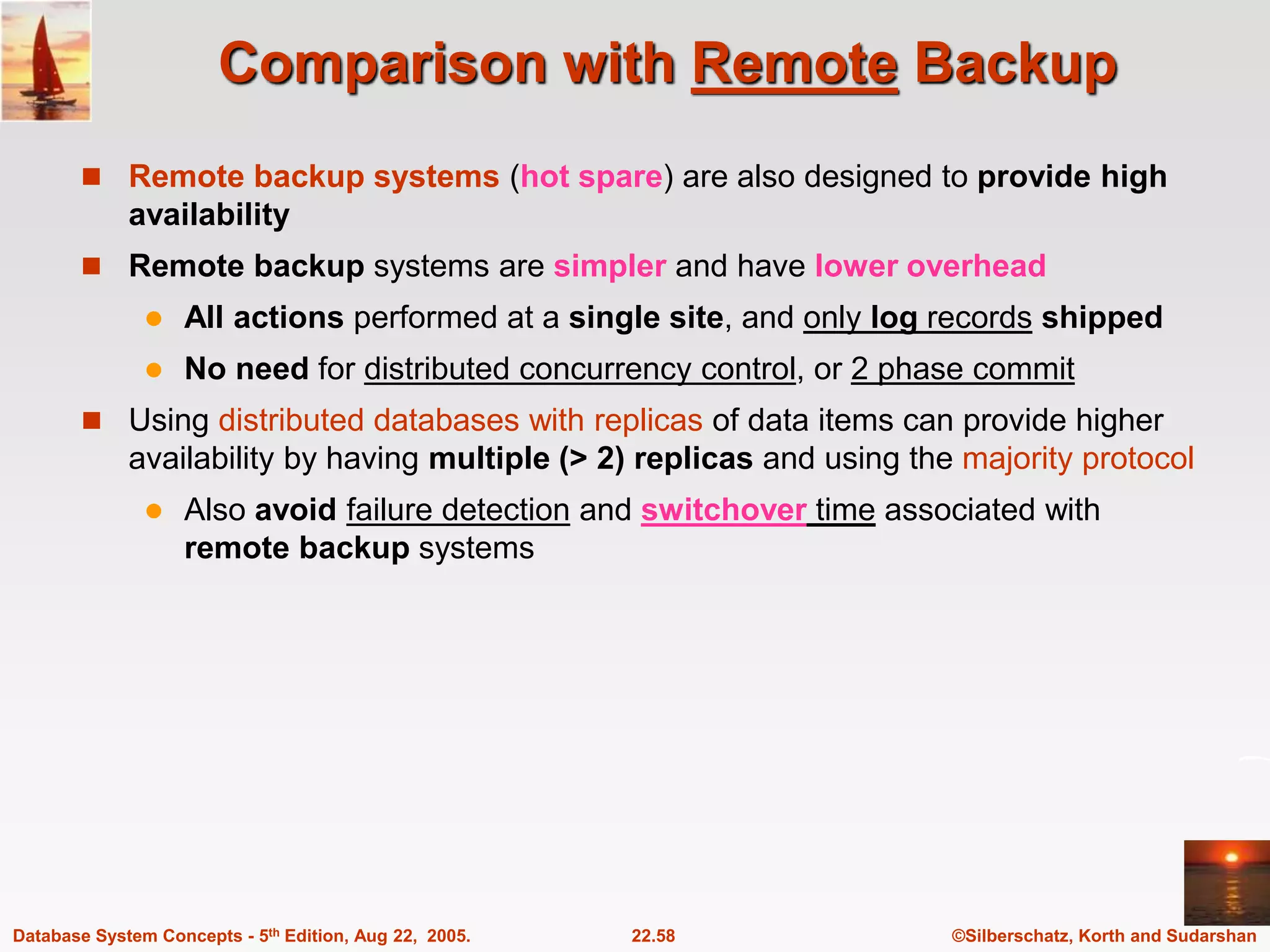 ©Silberschatz, Korth and Sudarshan 22.58 Database System Concepts - 5th Edition, Aug 22, 2005. Comparison with Remote Backup  Remote backup systems (hot spare) are also designed to provide high availability  Remote backup systems are simpler and have lower overhead  All actions performed at a single site, and only log records shipped  No need for distributed concurrency control, or 2 phase commit  Using distributed databases with replicas of data items can provide higher availability by having multiple (> 2) replicas and using the majority protocol  Also avoid failure detection and switchover time associated with remote backup systems 