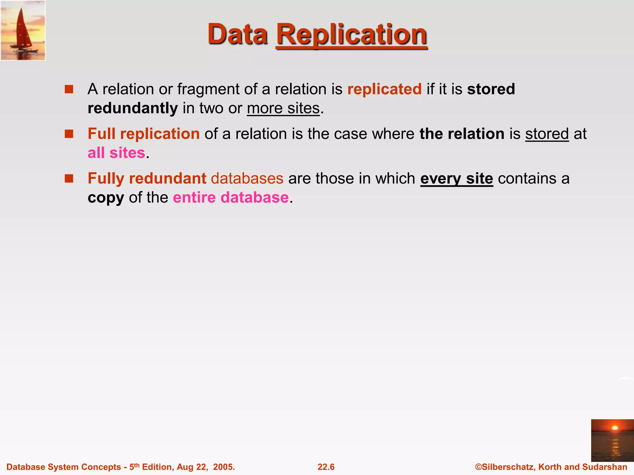 ©Silberschatz, Korth and Sudarshan 22.6 Database System Concepts - 5th Edition, Aug 22, 2005. Data Replication  A relation or fragment of a relation is replicated if it is stored redundantly in two or more sites.  Full replication of a relation is the case where the relation is stored at all sites.  Fully redundant databases are those in which every site contains a copy of the entire database. 