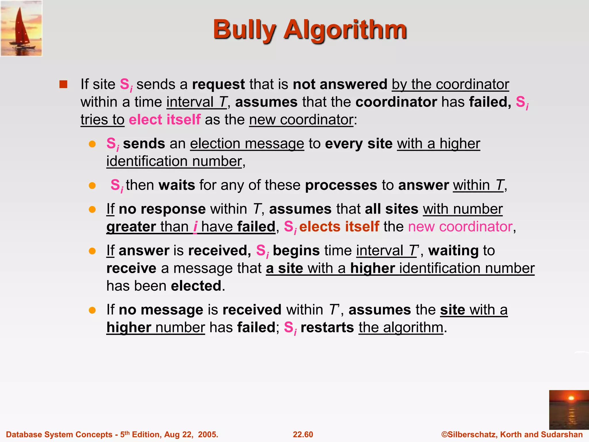©Silberschatz, Korth and Sudarshan 22.60 Database System Concepts - 5th Edition, Aug 22, 2005. Bully Algorithm  If site Si sends a request that is not answered by the coordinator within a time interval T, assumes that the coordinator has failed, Si tries to elect itself as the new coordinator:  Si sends an election message to every site with a higher identification number,  Si then waits for any of these processes to answer within T,  If no response within T, assumes that all sites with number greater than i have failed, Si elects itself the new coordinator,  If answer is received, Si begins time interval T’, waiting to receive a message that a site with a higher identification number has been elected.  If no message is received within T’, assumes the site with a higher number has failed; Si restarts the algorithm. 