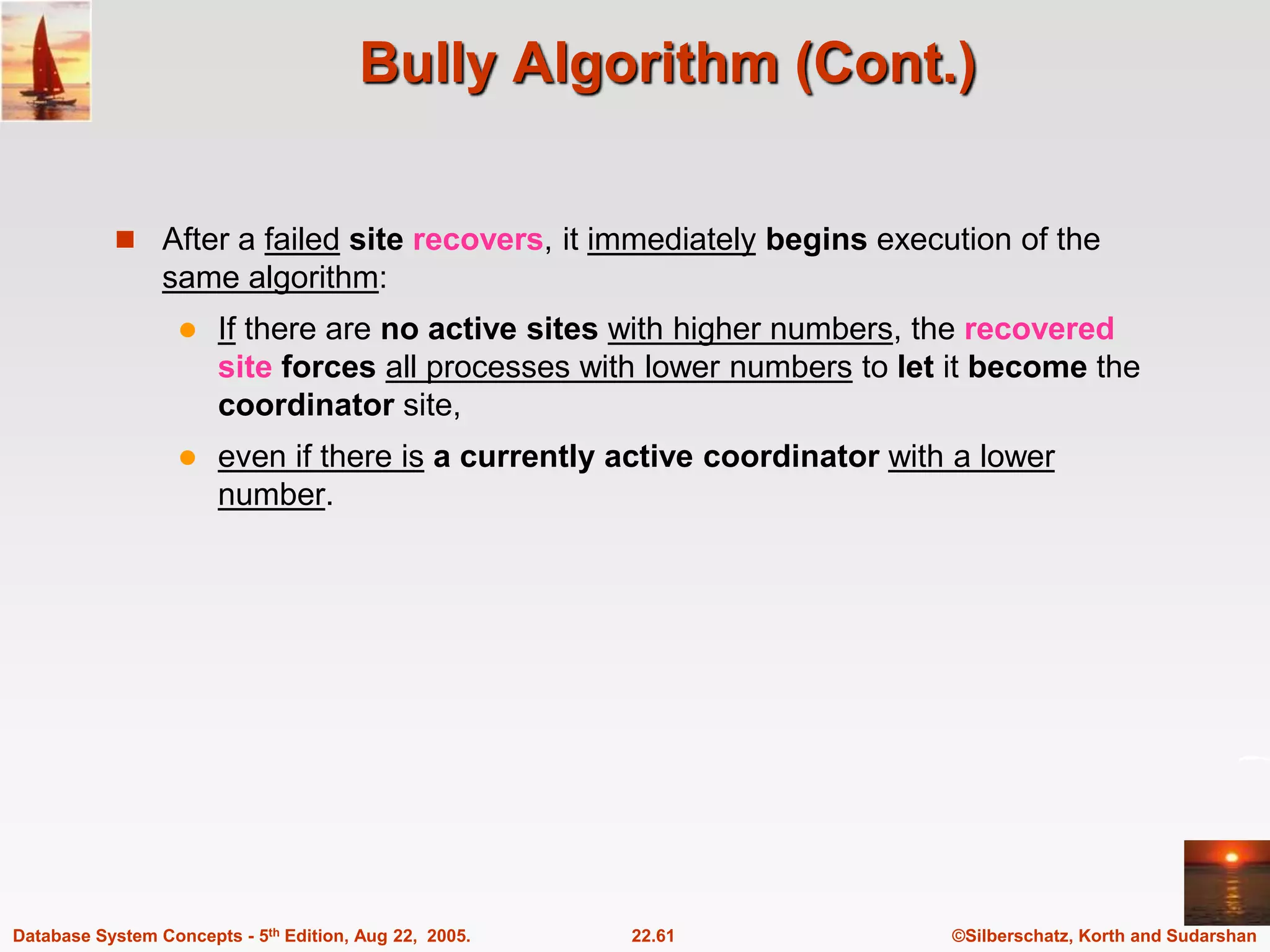 ©Silberschatz, Korth and Sudarshan 22.61 Database System Concepts - 5th Edition, Aug 22, 2005. Bully Algorithm (Cont.)  After a failed site recovers, it immediately begins execution of the same algorithm:  If there are no active sites with higher numbers, the recovered site forces all processes with lower numbers to let it become the coordinator site,  even if there is a currently active coordinator with a lower number. 