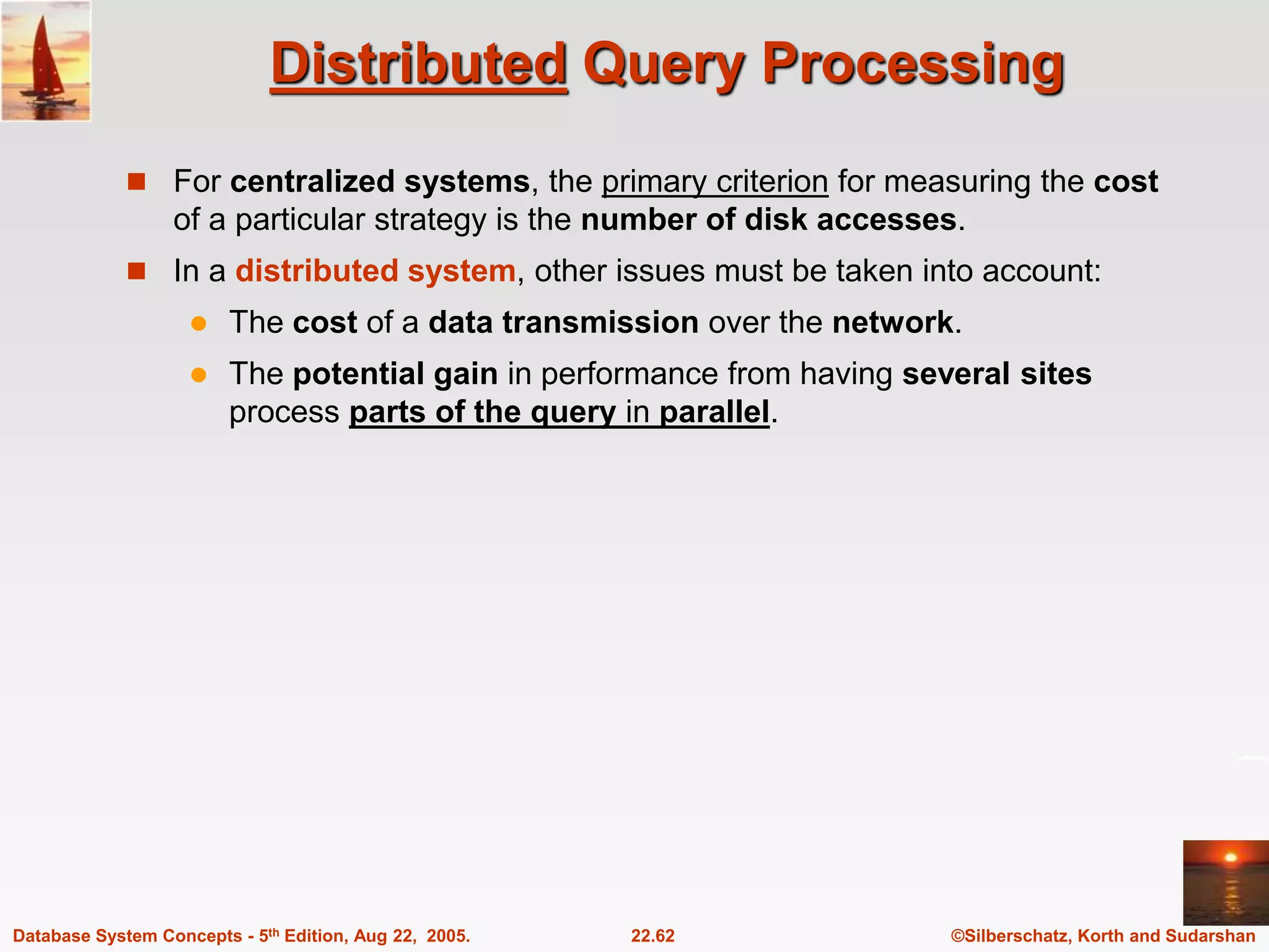 ©Silberschatz, Korth and Sudarshan 22.62 Database System Concepts - 5th Edition, Aug 22, 2005. Distributed Query Processing  For centralized systems, the primary criterion for measuring the cost of a particular strategy is the number of disk accesses.  In a distributed system, other issues must be taken into account:  The cost of a data transmission over the network.  The potential gain in performance from having several sites process parts of the query in parallel. 