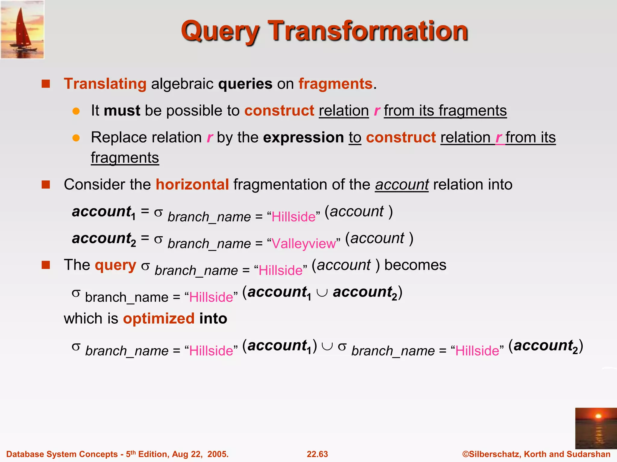 ©Silberschatz, Korth and Sudarshan 22.63 Database System Concepts - 5th Edition, Aug 22, 2005. Query Transformation  Translating algebraic queries on fragments.  It must be possible to construct relation r from its fragments  Replace relation r by the expression to construct relation r from its fragments  Consider the horizontal fragmentation of the account relation into account1 =  branch_name = “Hillside” (account ) account2 =  branch_name = “Valleyview” (account )  The query  branch_name = “Hillside” (account ) becomes  branch_name = “Hillside” (account1  account2) which is optimized into  branch_name = “Hillside” (account1)   branch_name = “Hillside” (account2) 