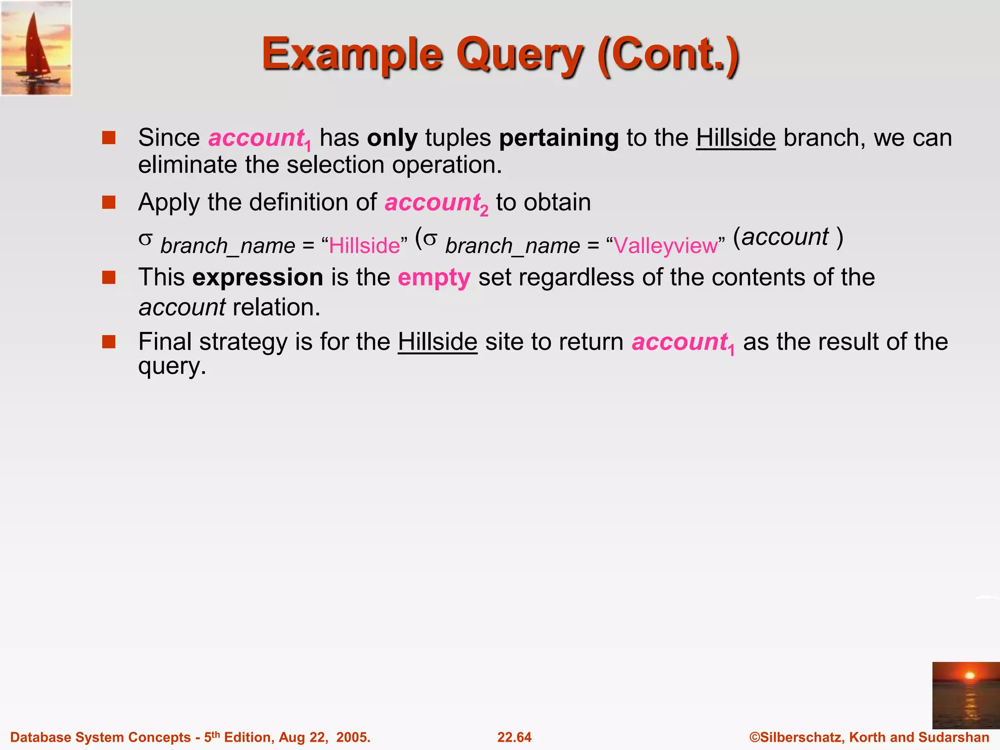 ©Silberschatz, Korth and Sudarshan 22.64 Database System Concepts - 5th Edition, Aug 22, 2005. Example Query (Cont.)  Since account1 has only tuples pertaining to the Hillside branch, we can eliminate the selection operation.  Apply the definition of account2 to obtain  branch_name = “Hillside” ( branch_name = “Valleyview” (account )  This expression is the empty set regardless of the contents of the account relation.  Final strategy is for the Hillside site to return account1 as the result of the query. 