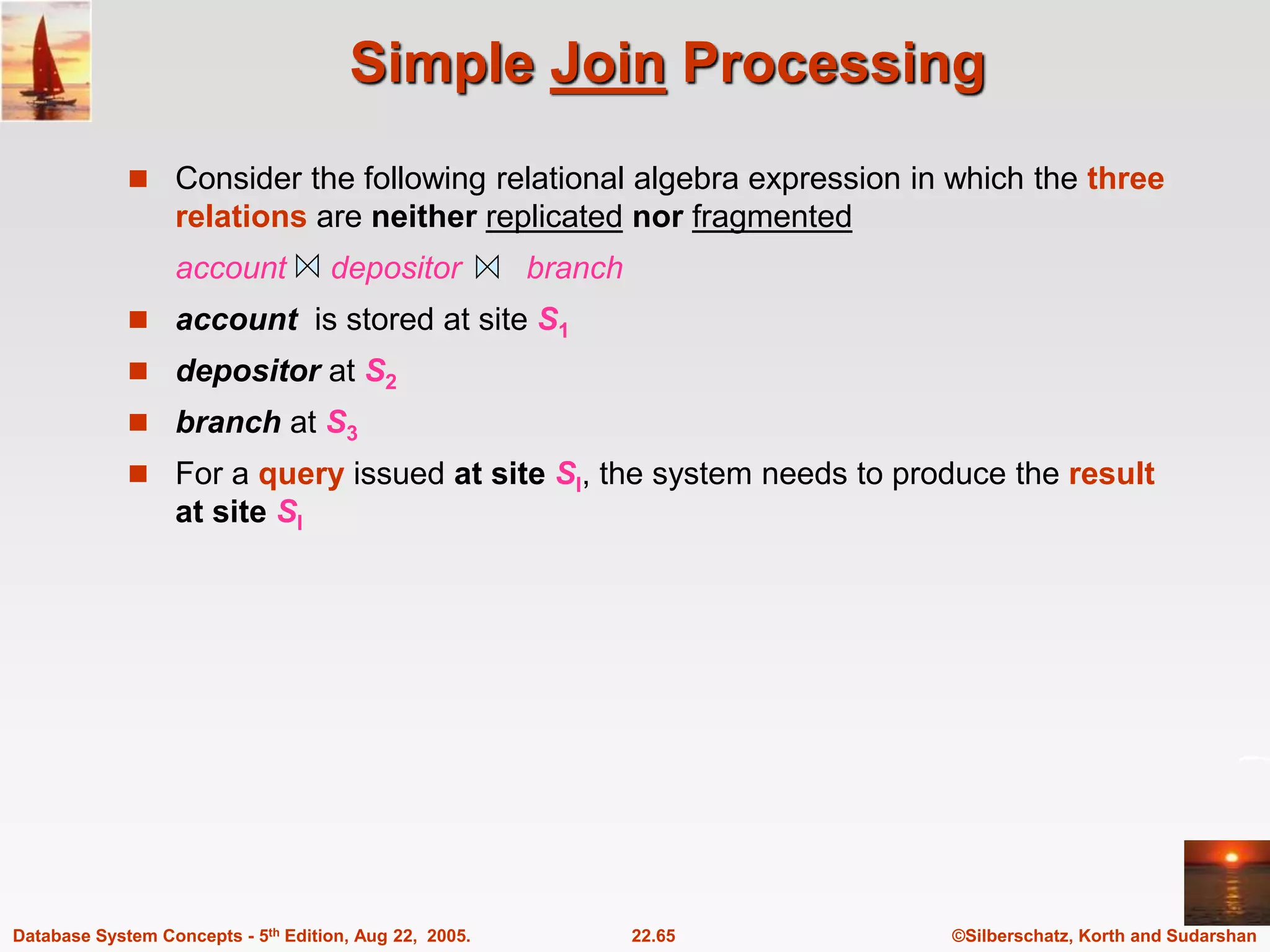 ©Silberschatz, Korth and Sudarshan 22.65 Database System Concepts - 5th Edition, Aug 22, 2005. Simple Join Processing  Consider the following relational algebra expression in which the three relations are neither replicated nor fragmented account depositor branch  account is stored at site S1  depositor at S2  branch at S3  For a query issued at site SI, the system needs to produce the result at site SI 