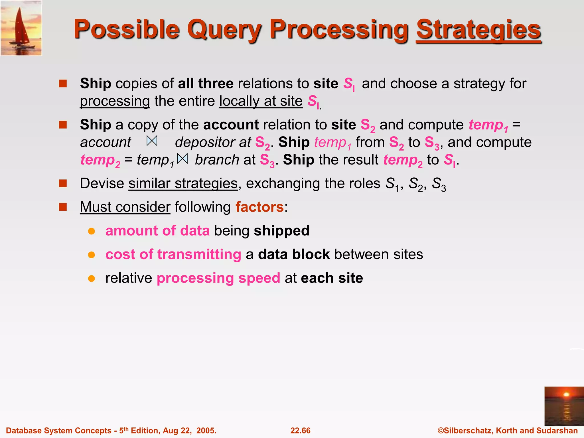 ©Silberschatz, Korth and Sudarshan 22.66 Database System Concepts - 5th Edition, Aug 22, 2005. Possible Query Processing Strategies  Ship copies of all three relations to site SI and choose a strategy for processing the entire locally at site SI.  Ship a copy of the account relation to site S2 and compute temp1 = account depositor at S2. Ship temp1 from S2 to S3, and compute temp2 = temp1 branch at S3. Ship the result temp2 to SI.  Devise similar strategies, exchanging the roles S1, S2, S3  Must consider following factors:  amount of data being shipped  cost of transmitting a data block between sites  relative processing speed at each site 