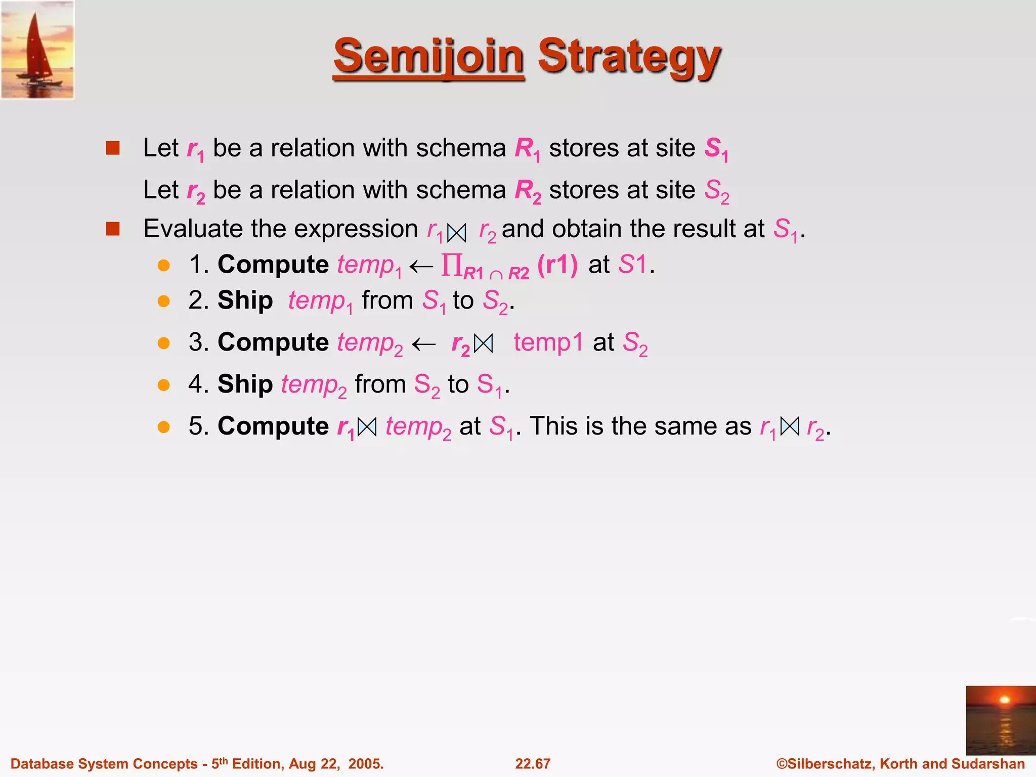 ©Silberschatz, Korth and Sudarshan 22.67 Database System Concepts - 5th Edition, Aug 22, 2005. Semijoin Strategy  Let r1 be a relation with schema R1 stores at site S1 Let r2 be a relation with schema R2 stores at site S2  Evaluate the expression r1 r2 and obtain the result at S1.  1. Compute temp1  R1  R2 (r1) at S1.  2. Ship temp1 from S1 to S2.  3. Compute temp2  r2 temp1 at S2  4. Ship temp2 from S2 to S1.  5. Compute r1 temp2 at S1. This is the same as r1 r2. 