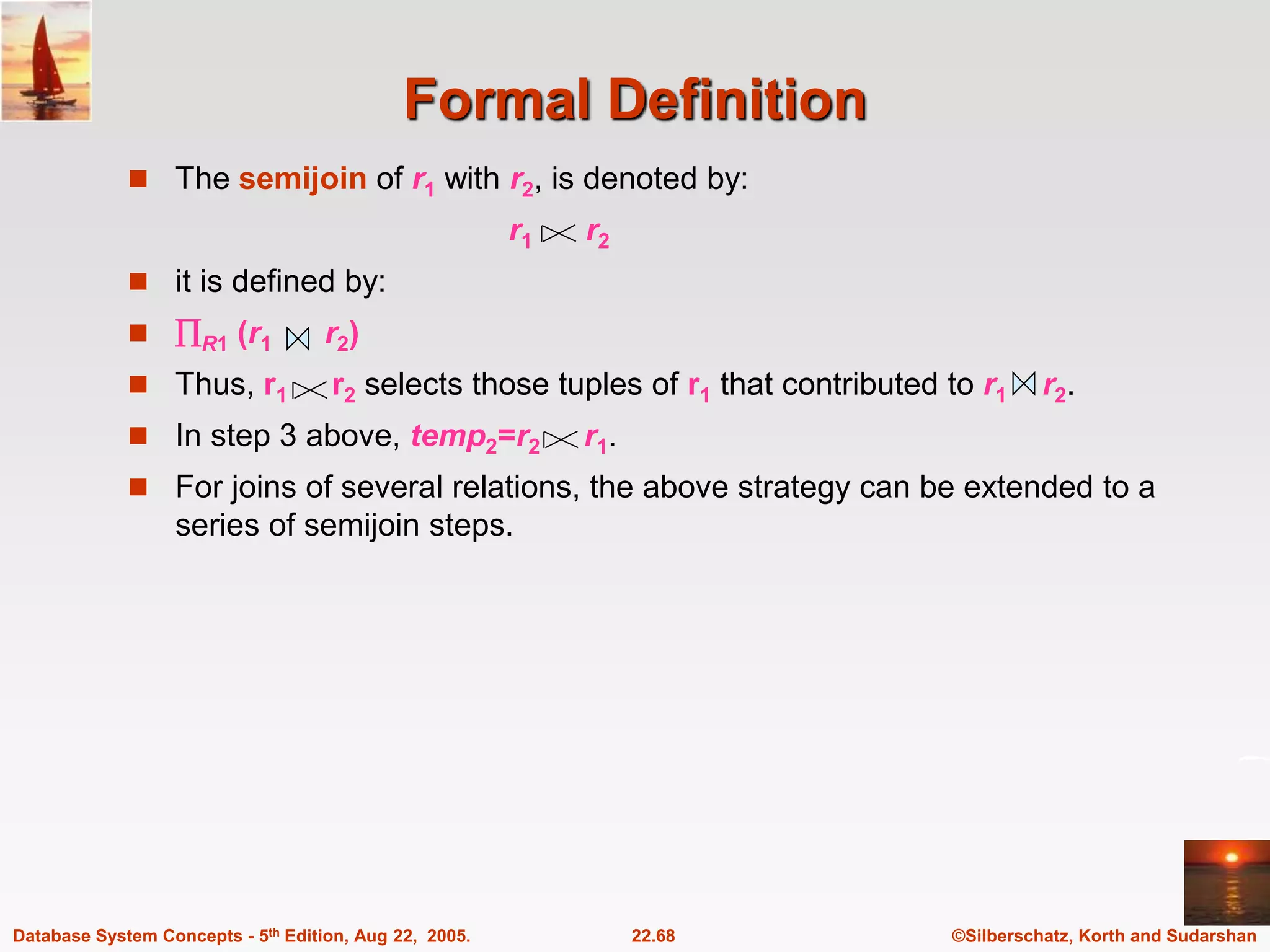 ©Silberschatz, Korth and Sudarshan 22.68 Database System Concepts - 5th Edition, Aug 22, 2005. Formal Definition  The semijoin of r1 with r2, is denoted by: r1 r2  it is defined by:  R1 (r1 r2)  Thus, r1 r2 selects those tuples of r1 that contributed to r1 r2.  In step 3 above, temp2=r2 r1.  For joins of several relations, the above strategy can be extended to a series of semijoin steps. 