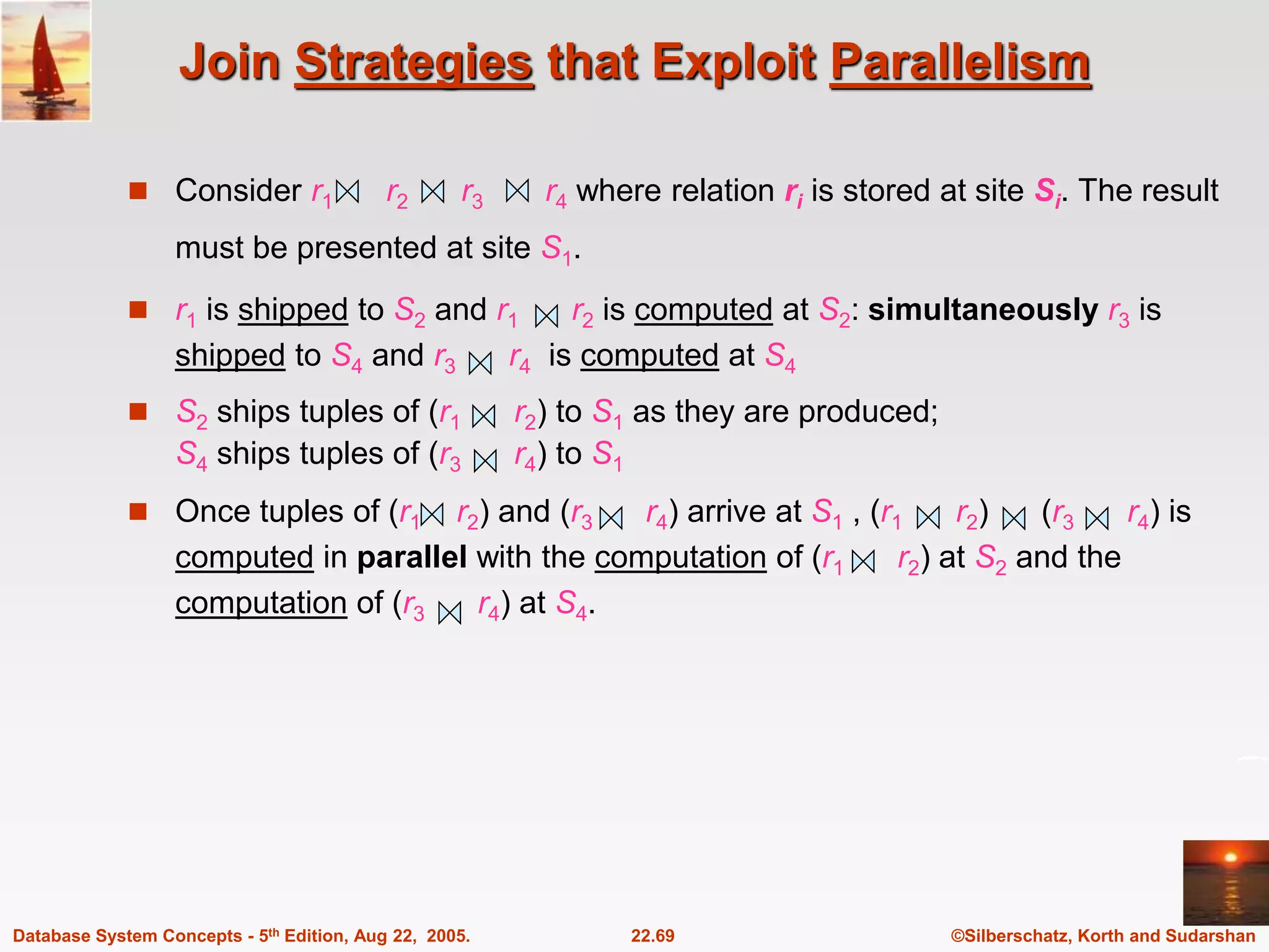©Silberschatz, Korth and Sudarshan 22.69 Database System Concepts - 5th Edition, Aug 22, 2005. Join Strategies that Exploit Parallelism  Consider r1 r2 r3 r4 where relation ri is stored at site Si. The result must be presented at site S1.  r1 is shipped to S2 and r1 r2 is computed at S2: simultaneously r3 is shipped to S4 and r3 r4 is computed at S4  S2 ships tuples of (r1 r2) to S1 as they are produced; S4 ships tuples of (r3 r4) to S1  Once tuples of (r1 r2) and (r3 r4) arrive at S1 , (r1 r2) (r3 r4) is computed in parallel with the computation of (r1 r2) at S2 and the computation of (r3 r4) at S4. 