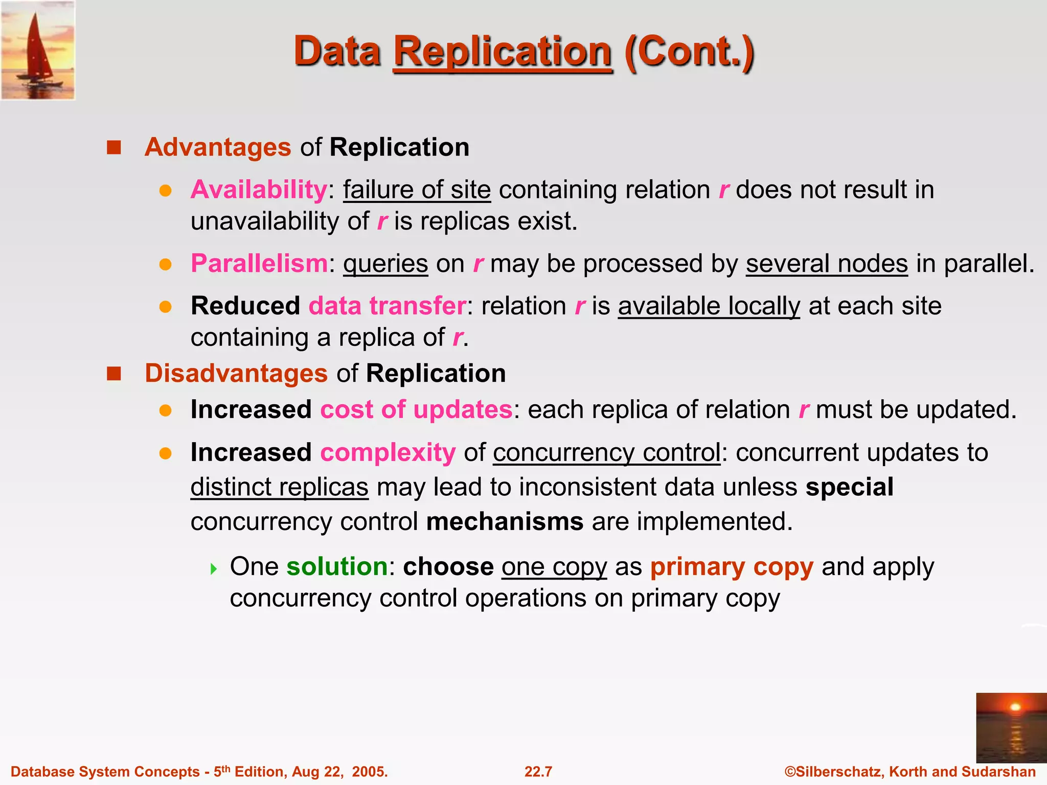 ©Silberschatz, Korth and Sudarshan 22.7 Database System Concepts - 5th Edition, Aug 22, 2005. Data Replication (Cont.)  Advantages of Replication  Availability: failure of site containing relation r does not result in unavailability of r is replicas exist.  Parallelism: queries on r may be processed by several nodes in parallel.  Reduced data transfer: relation r is available locally at each site containing a replica of r.  Disadvantages of Replication  Increased cost of updates: each replica of relation r must be updated.  Increased complexity of concurrency control: concurrent updates to distinct replicas may lead to inconsistent data unless special concurrency control mechanisms are implemented.  One solution: choose one copy as primary copy and apply concurrency control operations on primary copy 