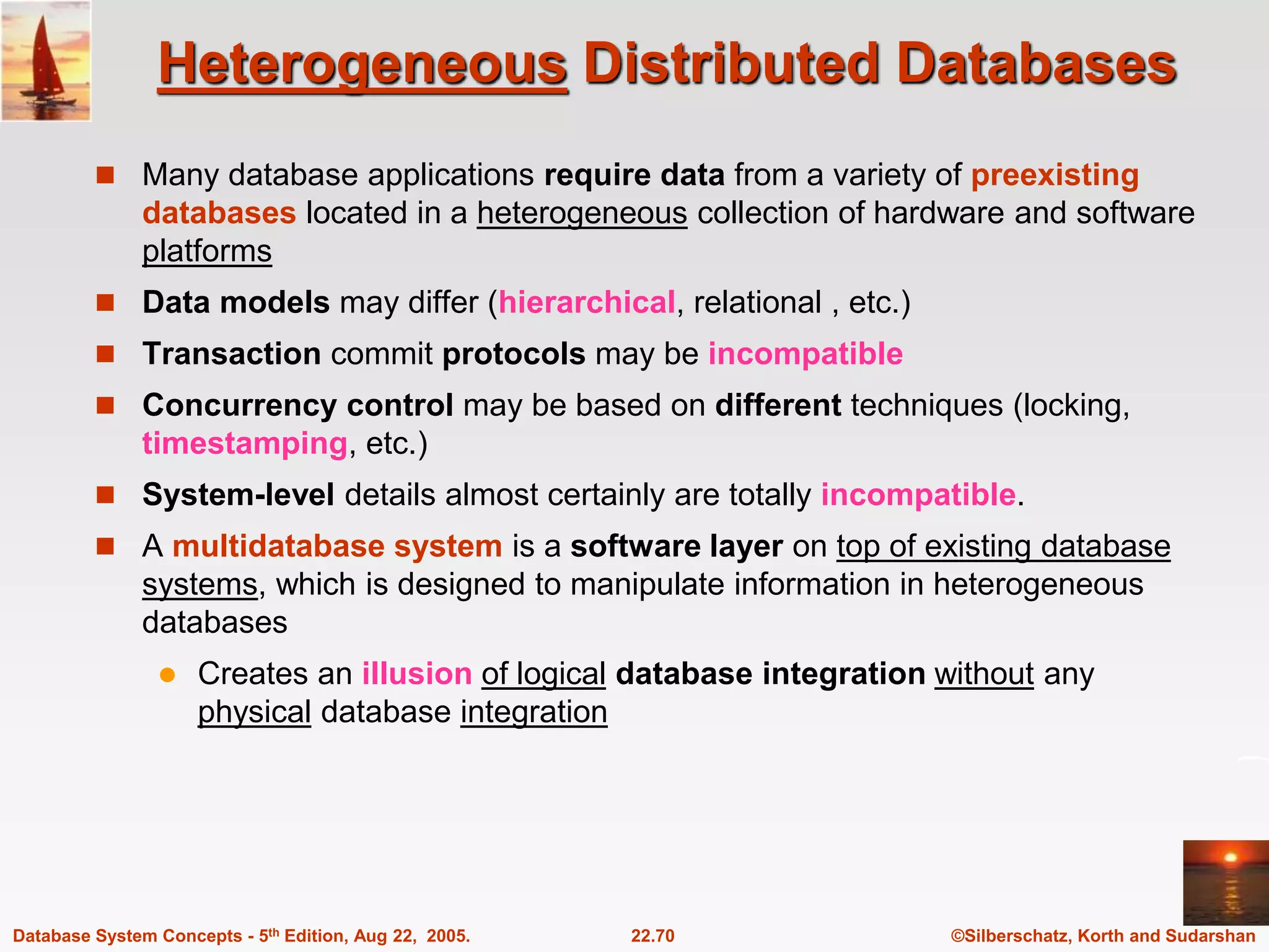 ©Silberschatz, Korth and Sudarshan 22.70 Database System Concepts - 5th Edition, Aug 22, 2005. Heterogeneous Distributed Databases  Many database applications require data from a variety of preexisting databases located in a heterogeneous collection of hardware and software platforms  Data models may differ (hierarchical, relational , etc.)  Transaction commit protocols may be incompatible  Concurrency control may be based on different techniques (locking, timestamping, etc.)  System-level details almost certainly are totally incompatible.  A multidatabase system is a software layer on top of existing database systems, which is designed to manipulate information in heterogeneous databases  Creates an illusion of logical database integration without any physical database integration 
