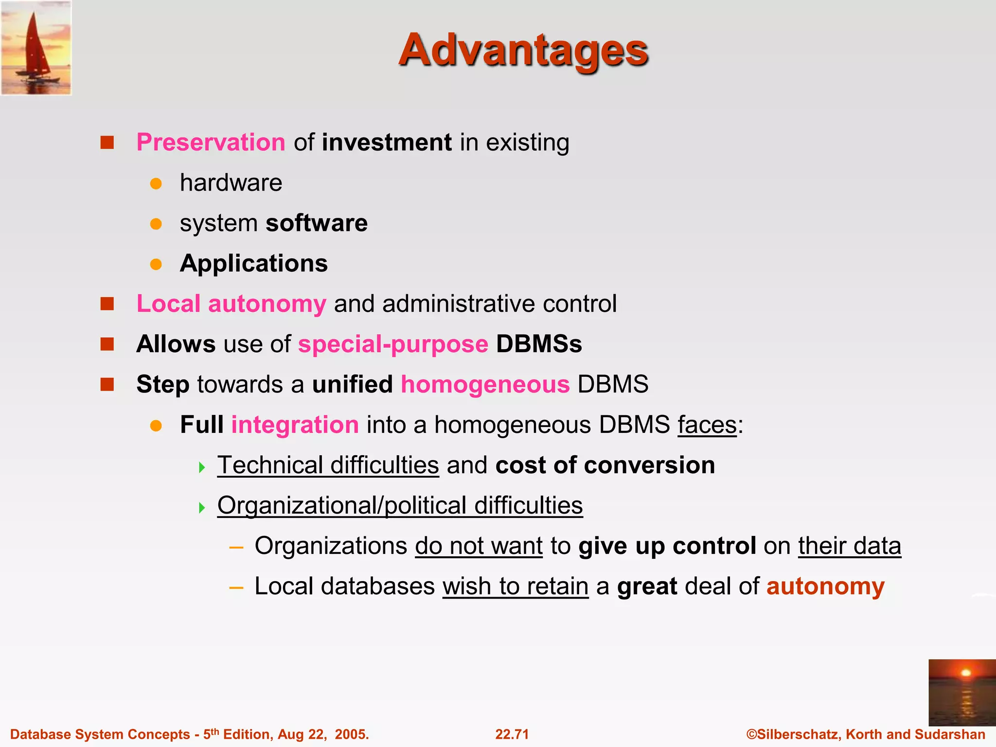 ©Silberschatz, Korth and Sudarshan 22.71 Database System Concepts - 5th Edition, Aug 22, 2005. Advantages  Preservation of investment in existing  hardware  system software  Applications  Local autonomy and administrative control  Allows use of special-purpose DBMSs  Step towards a unified homogeneous DBMS  Full integration into a homogeneous DBMS faces:  Technical difficulties and cost of conversion  Organizational/political difficulties – Organizations do not want to give up control on their data – Local databases wish to retain a great deal of autonomy 