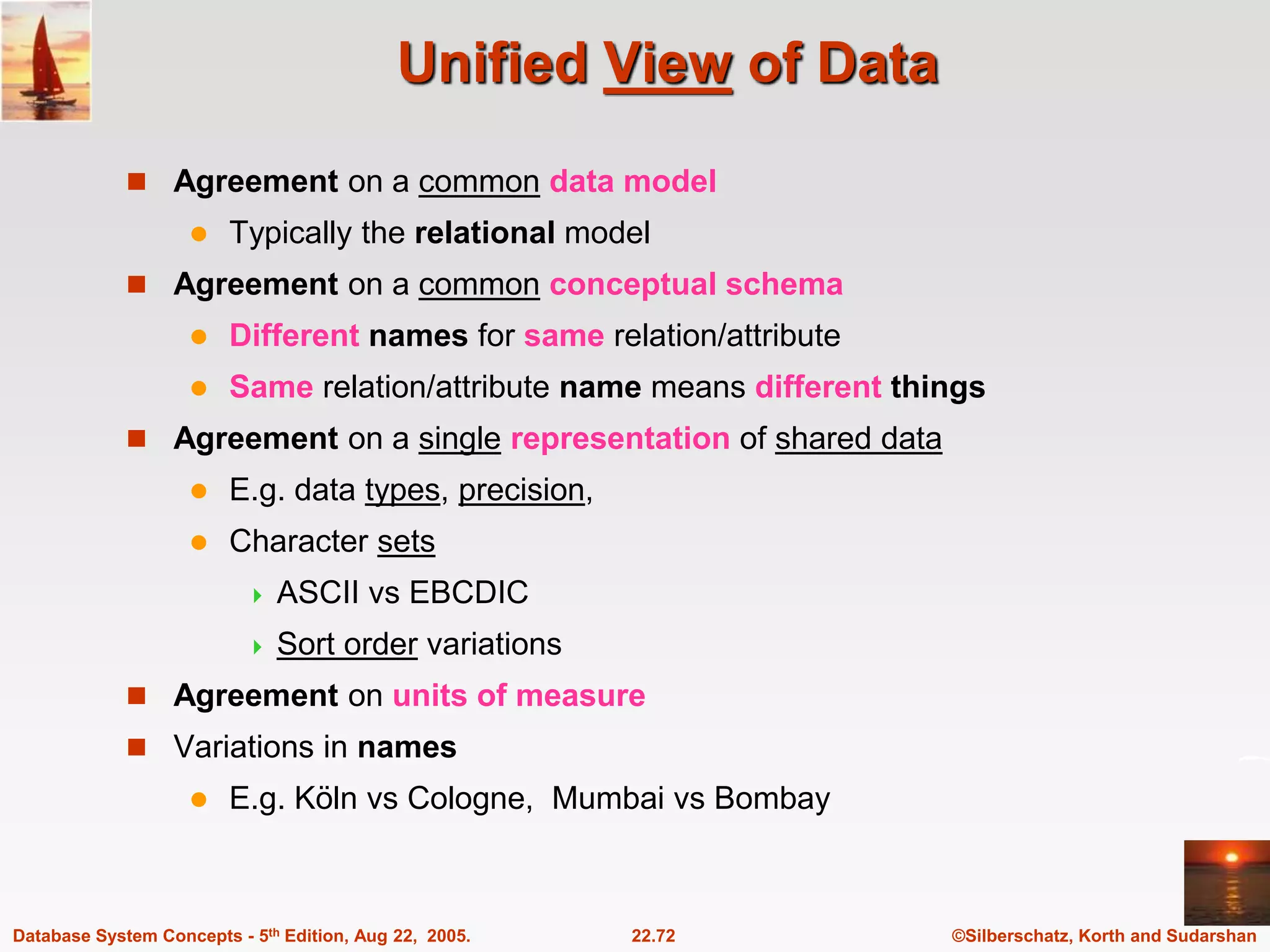 ©Silberschatz, Korth and Sudarshan 22.72 Database System Concepts - 5th Edition, Aug 22, 2005. Unified View of Data  Agreement on a common data model  Typically the relational model  Agreement on a common conceptual schema  Different names for same relation/attribute  Same relation/attribute name means different things  Agreement on a single representation of shared data  E.g. data types, precision,  Character sets  ASCII vs EBCDIC  Sort order variations  Agreement on units of measure  Variations in names  E.g. Köln vs Cologne, Mumbai vs Bombay 